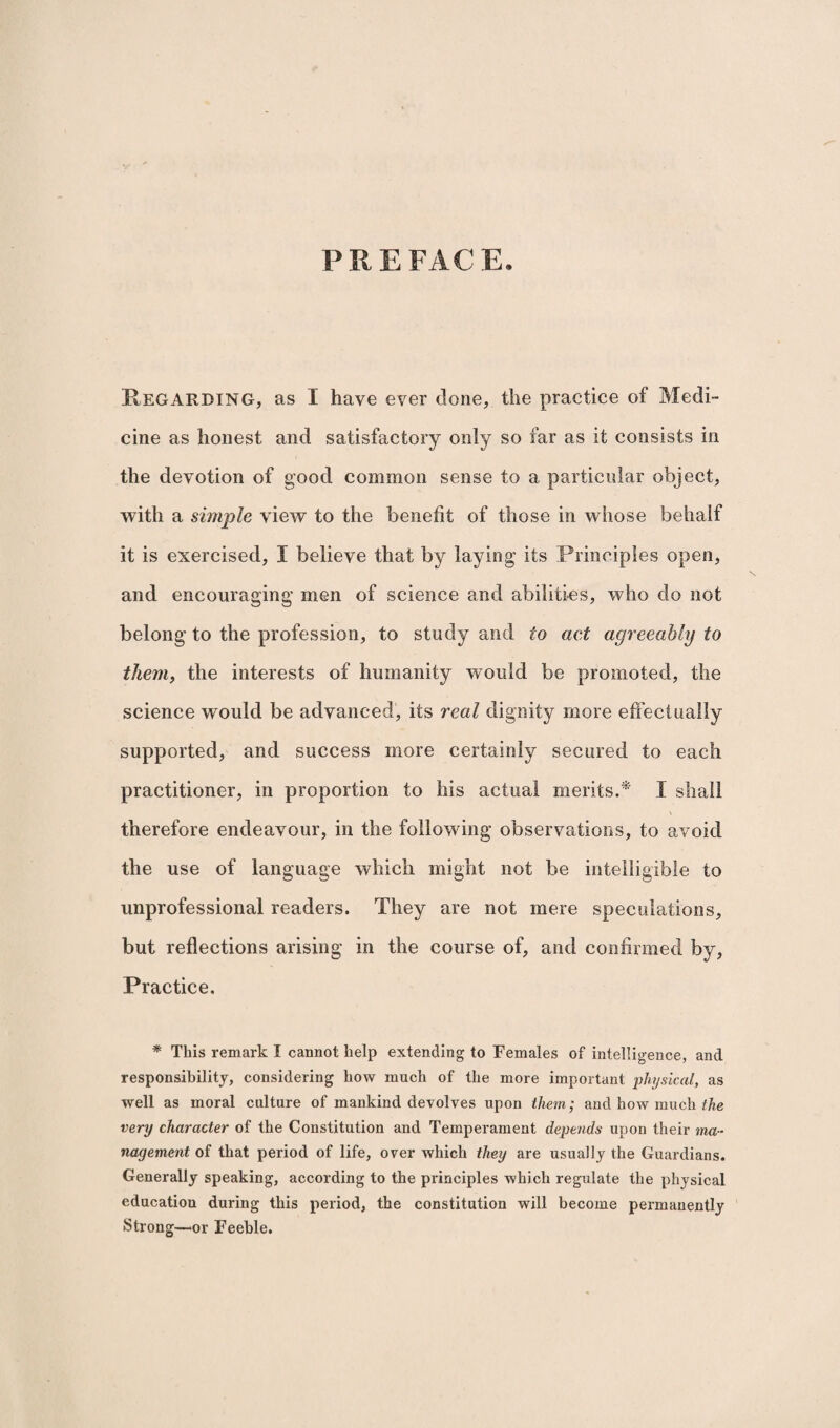 PREFACE. Regarding, as I have ever clone, the practice of Medi¬ cine as honest and satisfactory only so far as it consists in the devotion of good common sense to a particular object, with a simple view to the benefit of those in whose behalf it is exercised, I believe that by laying its Principles open, and encouraging men of science and abilities, who do not belong to the profession, to study and to act agreeably to them, the interests of humanity would be promoted, the science would be advanced, its real dignity more effectually supported, and success more certainly secured to each practitioner, in proportion to his actual merits.* I shall therefore endeavour, in the following observations, to avoid the use of language which might not be intelligible to unprofessional readers. They are not mere speculations, but reflections arising in the course of, and confirmed by, Practice. * This remark I cannot help extending to Females of intelligence, and responsibility, considering how much of the more important physical, as well as moral culture of mankind devolves upon them; and how much the very character of the Constitution and Temperament depends upon their ma¬ nagement of that period of life, over which they are usually the Guardians. Generally speaking, according to the principles which regulate the physical education during this period, the constitution will become permanently Strong—or Feeble.