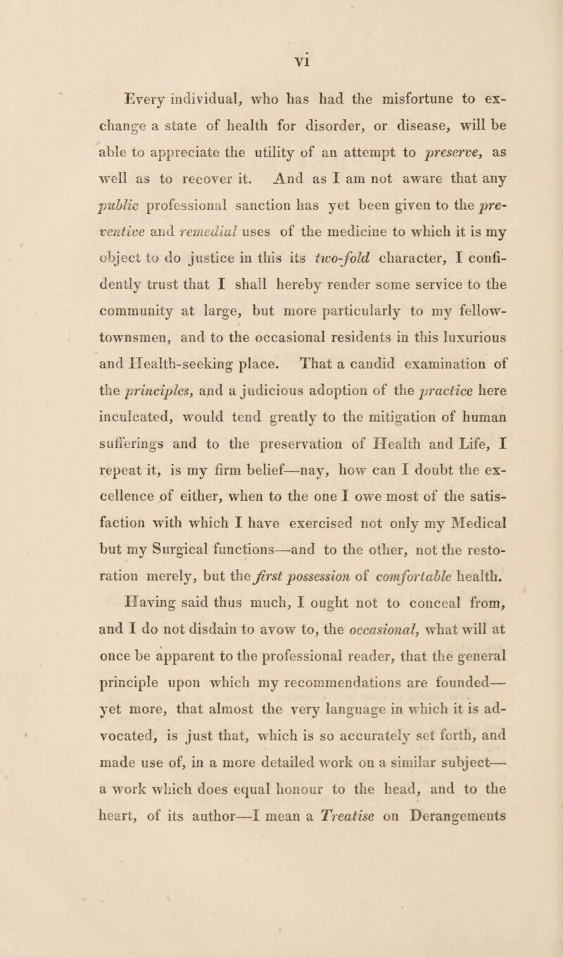 Every individual, who has had the misfortune to ex¬ change a state of health for disorder, or disease, will be able to appreciate the utility of an attempt to preserve, as well as to recover it. And as I am not aware that any public professional sanction has yet been given to the pre¬ ventive and remedial uses of the medicine to which it is my object to do justice in this its two-fold character, I confi¬ dently trust that I shall hereby render some service to the community at large, but more particularly to my fellow- townsmen, and to the occasional residents in this luxurious and Health-seeking place. That a candid examination of the principles, and a judicious adoption of the practice here inculcated, would tend greatly to the mitigation of human sufferings and to the preservation of Health and Life, I repeat it, is my firm belief—nay, how can I doubt the ex¬ cellence of either, when to the one I owe most of the satis¬ faction with which I have exercised not only my Medical but my Surgical functions—and to the other, not the resto¬ ration merely, but the first possession of comfortable health. Having said thus much, I ought not to conceal from, and I do not disdain to avow to, the occasional, what will at once be apparent to the professional reader, that the general principle upon which my recommendations are founded— yet more, that almost the very language in which it is ad¬ vocated, is just that, which is so accurately set forth, and made use of, in a more detailed work on a similar subject— a work which does equal honour to the head, and to the heart, of its author—I mean a Treatise on Derangements \