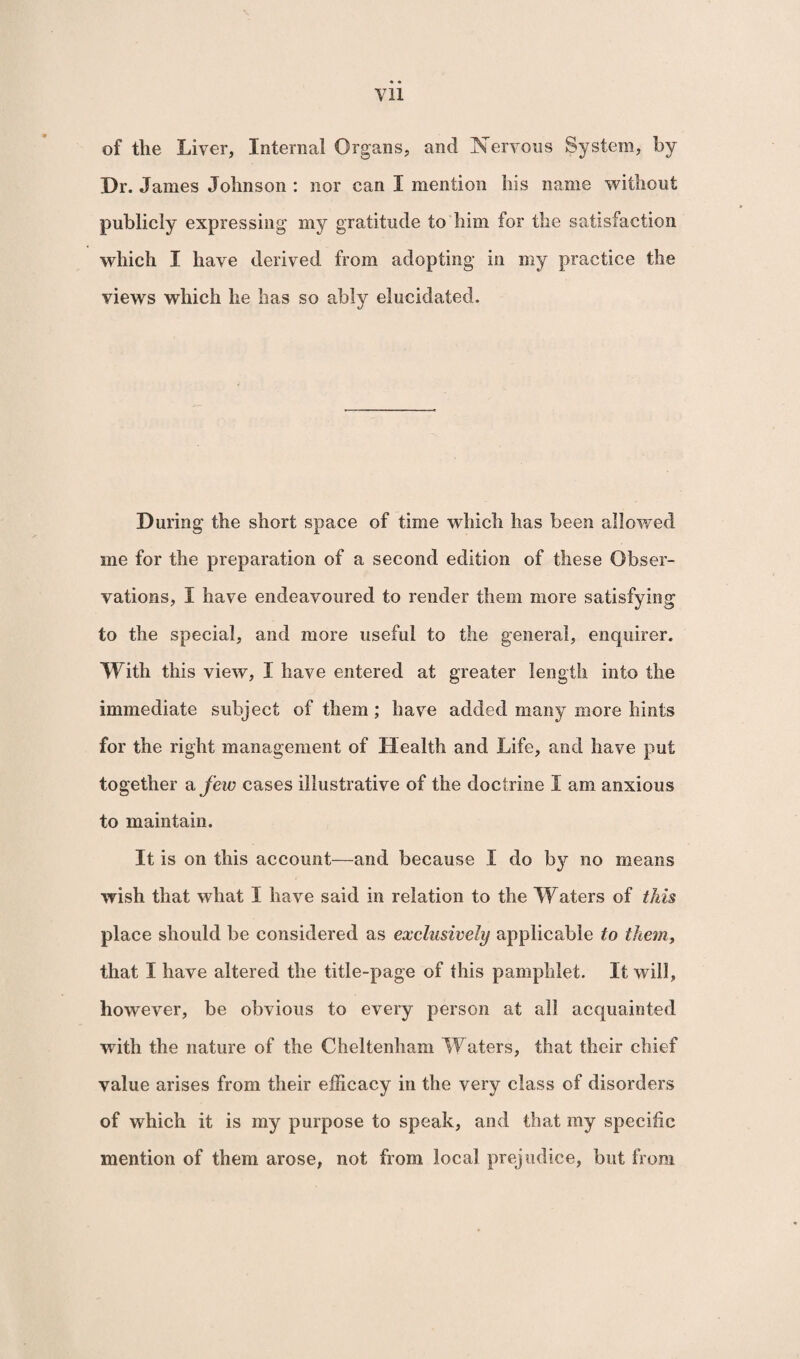 Vll of the Liver, Internal Organs, and Nervous System, by 'Dr. James Johnson : nor can I mention his name without publicly expressing my gratitude to him for the satisfaction which I have derived from adopting in my practice the views which he has so ably elucidated. During the short space of time which has been allowed me for the preparation of a second edition of these Obser¬ vations, I have endeavoured to render them more satisfying to the special, and more useful to the general, enquirer. With this view, I have entered at greater length into the immediate subject of them; have added many more hints for the right management of Health and Life, and have put together a few cases illustrative of the doctrine I am anxious to maintain. It is on this account—and because I do by no means wish that what I have said in relation to the Waters of this place should be considered as exclusively applicable to them, that I have altered the title-page of this pamphlet. It will, however, be obvious to every person at all acquainted with the nature of the Cheltenham Waters, that their chief value arises from their efficacy in the very class of disorders of which it is my purpose to speak, and that my specific mention of them arose, not from local prejudice, but from