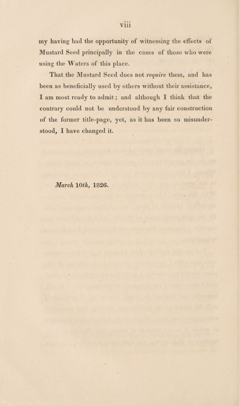 my having had the opportunity of witnessing the effects of Mustard Seed principally in the cases of those who were using the Waters of this place. That the Mustard Seed does not require them, and has been as beneficially used by others without their assistance, I am most ready to admit; and although I think that the contrary could not be understood by any fair construction of the former title-page, yet, as it has been so misunder¬ stood, I have changed it. March 1 Oth, 1826.