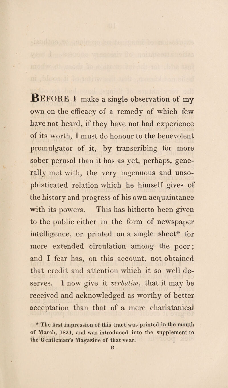 Before i make a single observation of my own on the efficacy of a remedy of which few have not heard, if they have not had experience of its worth, I must do honour to the benevolent promulgator of it, by transcribing for more sober perusal than it has as yet, perhaps, gene¬ rally met with, the very ingenuous and unso¬ phisticated relation which he himself gives of the history and progress of his own acquaintance with its powers. This has hitherto been given to the public either in the form of newspaper intelligence, or printed on a single sheet* for more extended circulation among the poor; and I fear has, on this account, not obtained that credit and attention which it so well de¬ serves. I now give it verbatim, that it may be > received and acknowledged as worthy of better acceptation than that of a mere charlatanical * The first impression of this tract was printed in the month of March, 1824, and was introduced into the supplement to the Gentleman's Magazine of that year. B