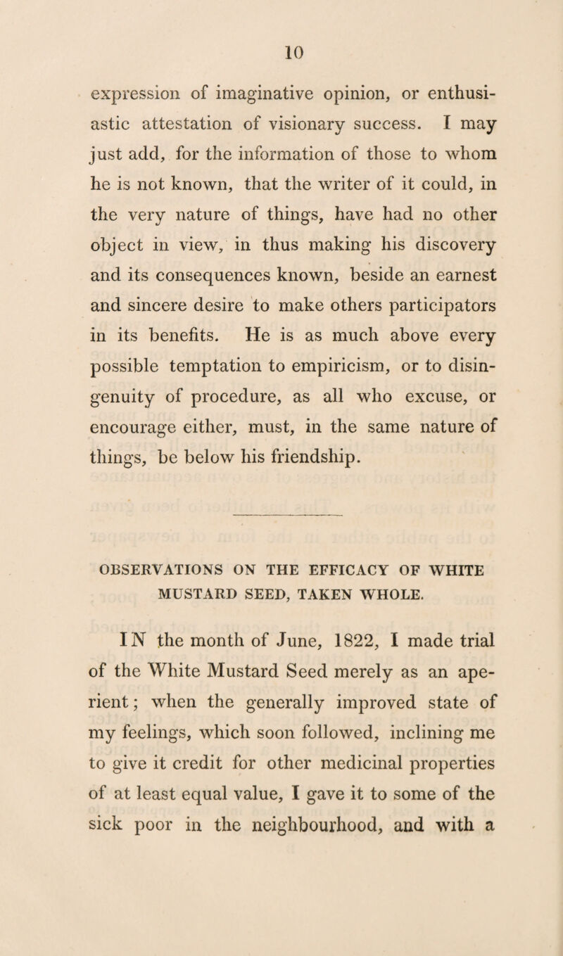 expression of imaginative opinion, or enthusi¬ astic attestation of visionary success. I may just add, for the information of those to whom he is not known, that the writer of it could, in the very nature of things, have had no other object in view, in thus making his discovery and its consequences known, beside an earnest and sincere desire to make others participators in its benefits. He is as much above every possible temptation to empiricism, or to disin- genuity of procedure, as all who excuse, or encourage either, must, in the same nature of things, be below his friendship. OBSERVATIONS ON THE EFFICACY OF WHITE MUSTARD SEED, TAKEN WHOLE. IN the month of June, 1822, I made trial of the White Mustard Seed merely as an ape¬ rient ; when the generally improved state of my feelings, which soon followed, inclining me to give it credit for other medicinal properties of at least equal value, I gave it to some of the sick poor in the neighbourhood, and with a