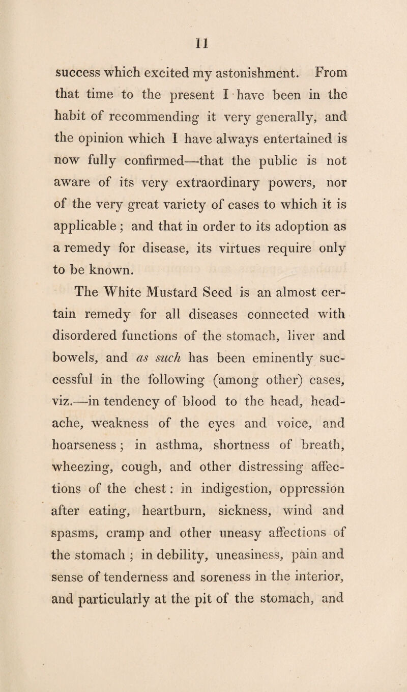success which excited my astonishment. From that time to the present I have been in the habit of recommending it very generally, and the opinion which I have always entertained is now fully confirmed—that the public is not aware of its very extraordinary powers, nor of the very great variety of cases to which it is applicable ; and that in order to its adoption as a remedy for disease, its virtues require only to be known. The White Mustard Seed is an almost cer¬ tain remedy for all diseases connected with disordered functions of the stomach, liver and bowels, and as such has been eminently suc¬ cessful in the following (among other) cases, viz.—in tendency of blood to the head, head¬ ache, weakness of the eyes and voice, and hoarseness; in asthma, shortness of breath, wheezing, cough, and other distressing affec¬ tions of the chest: in indigestion, oppression after eating, heartburn, sickness, wind and spasms, cramp and other uneasy affections of the stomach ; in debility, uneasiness, pain and sense of tenderness and soreness in the interior, and particularly at the pit of the stomach, and