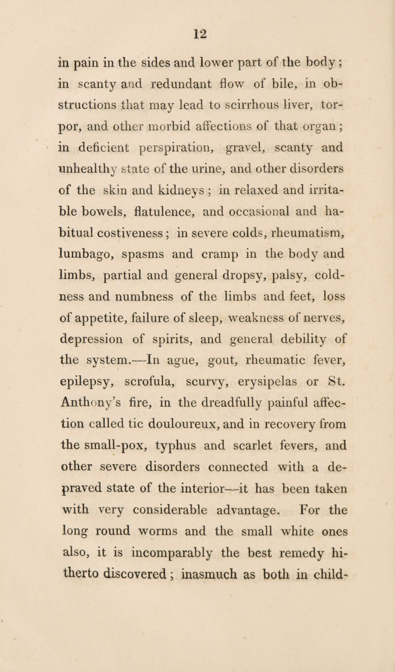 in pain in the sides and lower part of the body ; in scanty and redundant flow of bile, in ob¬ structions that may lead to scirrhous liver, tor¬ por, and other morbid affections of that organ; in deficient perspiration, gravel, scanty and unhealthy state of the urine, and other disorders of the skin and kidneys ; in relaxed and irrita¬ ble bowels, flatulence, and occasional and ha¬ bitual costiveness ; in severe colds, rheumatism, lumbago, spasms and cramp in the body and limbs, partial and general dropsy, palsy, cold¬ ness and numbness of the limbs and feet, loss of appetite, failure of sleep, weakness of nerves, depression of spirits, and general debility of the system.'—In ague, gout, rheumatic fever, i epilepsy, scrofula, scurvy, erysipelas or St. Anthony’s fire, in the dreadfully painful affec¬ tion called tic douloureux, and in recovery from the small-pox, typhus and scarlet fevers, and other severe disorders connected with a de¬ praved state of the interior—it has been taken with very considerable advantage. For the long round worms and the small white ones also, it is incomparably the best remedy hi¬ therto discovered; inasmuch as both in child-
