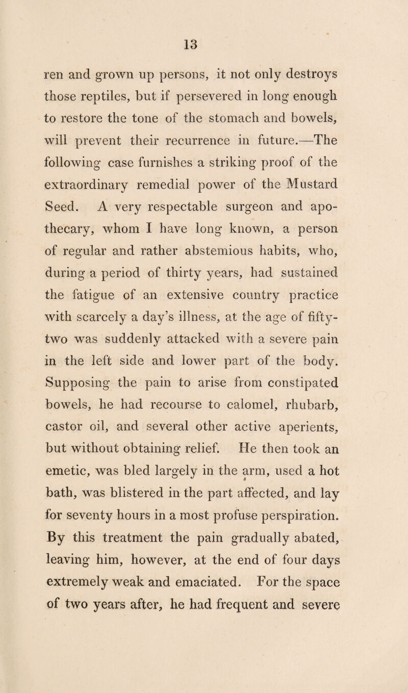 ren and grown up persons, it not only destroys those reptiles, but if persevered in long enough to restore the tone of the stomach and bowels, will prevent their recurrence in future.—The following case furnishes a striking proof of the extraordinary remedial power of the Mustard Seed. A very respectable surgeon and apo¬ thecary, whom I have long known, a person of regular and rather abstemious habits, who, during a period of thirty years, had sustained the fatigue of an extensive country practice with scarcely a day’s illness, at the age of fifty- two was suddenly attacked with a severe pain in the left side and lower part of the body. Supposing the pain to arise from constipated bowels, he had recourse to calomel, rhubarb, castor oil, and several other active aperients, but without obtaining relief. He then took an emetic, was bled largely in the arm, used a hot bath, was blistered in the part affected, and lay for seventy hours in a most profuse perspiration. By this treatment the pain gradually abated, leaving him, however, at the end of four days extremely weak and emaciated. For the space of two years after, he had frequent and severe
