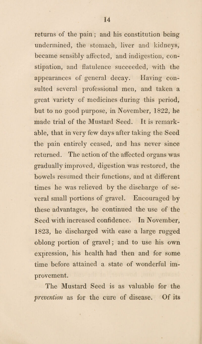 returns of the pain; and his constitution being undermined, the stomach, liver and kidneys, became sensibly affected, and indigestion, con¬ stipation, and flatulence succeeded, with the appearances of general decay. Having con¬ sulted several professional men, and taken a great variety of medicines during this period, but to no good purpose, in November, 1822, he made trial of the Mustard Seed. It is remark¬ able, that in very few days after taking the Seed the pain entirely ceased, and has never since returned. The action of the affected organs was gradually improved, digestion was restored, the bowels resumed their functions, and at different times he was relieved by the discharge of se¬ veral small portions of gravel. Encouraged by these advantages, he continued the use of the Seed with increased confidence. In November, 1823, he discharged with ease a large rugged oblong portion of gravel; and to use his own expression, his health had then and for some time before attained a state of wonderful im¬ provement. The Mustard Seed is as valuable for the prevention as for the cure of disease. Of its