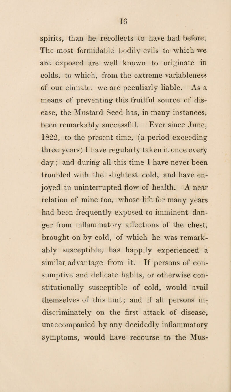 1G spirits, than he recollects to have had before. The most formidable bodily evils to which we are exposed are well known to originate in colds, to which, from the extreme variableness of our climate, we are peculiarly liable. As a means of preventing this fruitful source of dis¬ ease, the Mustard Seed has, in many instances, been remarkably successful. Ever since June, 1822, to the present time, (a period exceeding three years) I have regularly taken it once every day ; and during all this time I have never been troubled with the slightest cold, and have en¬ joyed an uninterrupted flow of health. A near relation of mine too, whose life for many years had been frequently exposed to imminent dan¬ ger from inflammatory affections of the chest, brought on by cold, of which he was remark¬ ably susceptible, has happily experienced a similar advantage from it. If persons of con¬ sumptive and delicate habits, or otherwise con¬ stitutionally susceptible of cold, would avail themselves of this hint; and if all persons in¬ discriminately on the first attack of disease, unaccompanied by any decidedly inflammatory symptoms, would have recourse to the Mus-