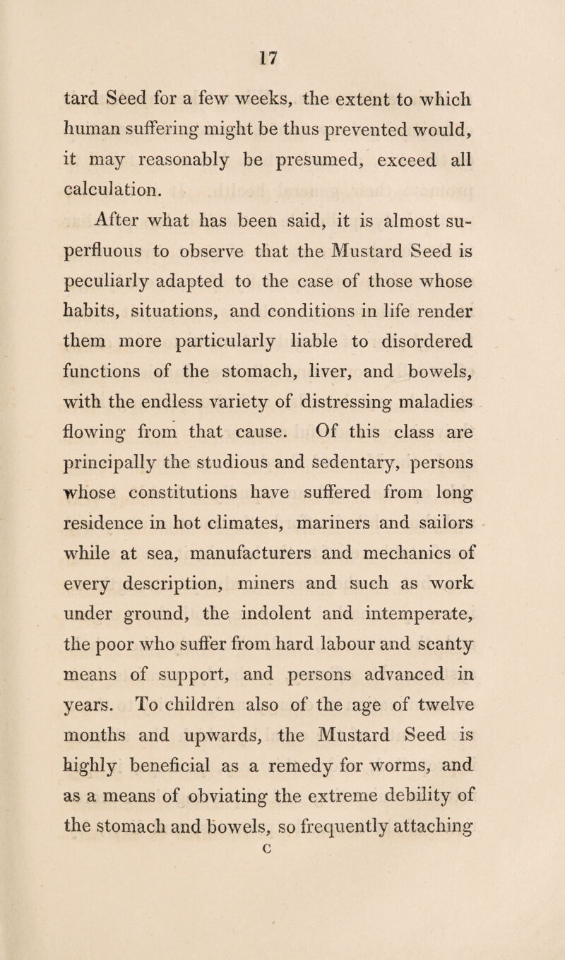 tard Seed for a few weeks, the extent to which human suffering might be thus prevented would, it may reasonably be presumed, exceed all calculation. After what has been said, it is almost su¬ perfluous to observe that the Mustard Seed is peculiarly adapted to the case of those whose habits, situations, and conditions in life render them more particularly liable to disordered functions of the stomach, liver, and bowels, with the endless variety of distressing maladies flowing from that cause. Of this class are principally the studious and sedentary, persons whose constitutions have suffered from long residence in hot climates, mariners and sailors while at sea, manufacturers and mechanics of every description, miners and such as work under ground, the indolent and intemperate, the poor who suffer from hard labour and scanty means of support, and persons advanced in years. To children also of the age of twelve months and upwards, the Mustard Seed is highly beneficial as a remedy for worms, and as a means of obviating the extreme debility of the stomach and bowels, so frequently attaching c