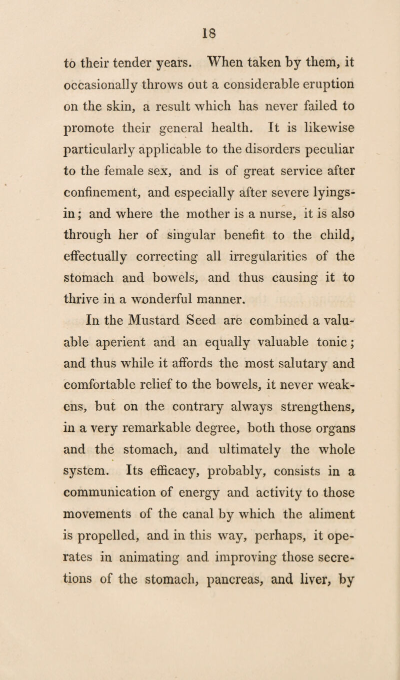 to their tender years. When taken by them, it occasionally throws out a considerable eruption on the skin, a result which has never failed to promote their general health. It is likewise particularly applicable to the disorders peculiar to the female sex, and is of great service after confinement, and especially after severe lyings- in; and where the mother is a nurse, it is also through her of singular benefit to the child, effectually correcting all irregularities of the stomach and bowels, and thus causing it to thrive in a wonderful manner. In the Mustard Seed are combined a valu¬ able aperient and an equally valuable tonic; and thus while it affords the most salutary and comfortable relief to the bowels, it never weak¬ ens, but on the contrary always strengthens, in a very remarkable degree, both those organs and the stomach, and ultimately the whole system. Its efficacy, probably, consists in a communication of energy and activity to those movements of the canal by which the aliment is propelled, and in this way, perhaps, it ope¬ rates in animating and improving those secre¬ tions of the stomach, pancreas, and liver, by