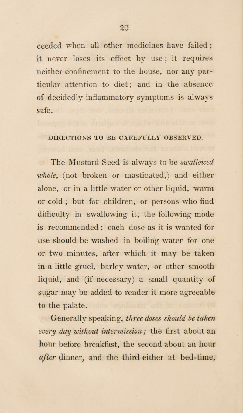 ceeded when all other medicines have failed; it never loses its effect by use; it requires neither confinement to the house, nor any par¬ ticular attention to diet; and in the absence of decidedly inflammatory symptoms is always safe. DIRECTIONS TO BE CAREFULLY OBSERVED. The Mustard Seed is always to be swallowed whole, (not broken or masticated,) and either alone, or in a little water or other liquid, warm or cold ; but for children, or persons who find difficulty in swallowing it, the following mode is recommended : each dose as it is wanted for use should be washed in boiling water for one or two minutes, after which it may be taken in a little gruel, barley water, or other smooth liquid, and (if necessary) a small quantity of sugar may be added to render it more agreeable to the palate. Generally speaking, three doses should he taken every day without intermission; the first about an hour before breakfast, the second about an hour after dinner, and the third either at bed-time.