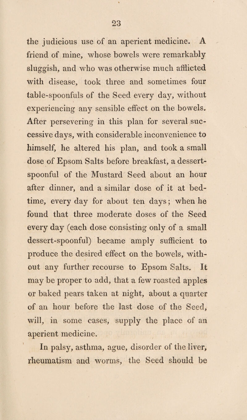 the judicious use of an aperient medicine. A friend of mine, whose bowels were remarkably sluggish, and who was otherwise much afflicted with disease, took three and sometimes four table-spoonfuls of the Seed every day, without experiencing any sensible effect on the bowels. After persevering in this plan for several suc¬ cessive days, with considerable inconvenience to himself, he altered his plan, and took a small dose of Epsom Salts before breakfast, a dessert¬ spoonful of the Mustard Seed about an hour after dinner, and a similar dose of it at bed¬ time, every day for about ten days; when he found that three moderate doses of the Seed every day (each dose consisting only of a small dessert-spoonful) became amply sufficient to produce the desired effect on the bowels, with¬ out any further recourse to Epsom Salts. It may be proper to add, that a few roasted apples or baked pears taken at night, about a quarter of an hour before the last dose of the Seed, will, in some cases, supply the place of an aperient medicine. In palsy, asthma, ague, disorder of the liver, rheumatism and worms, the Seed should be