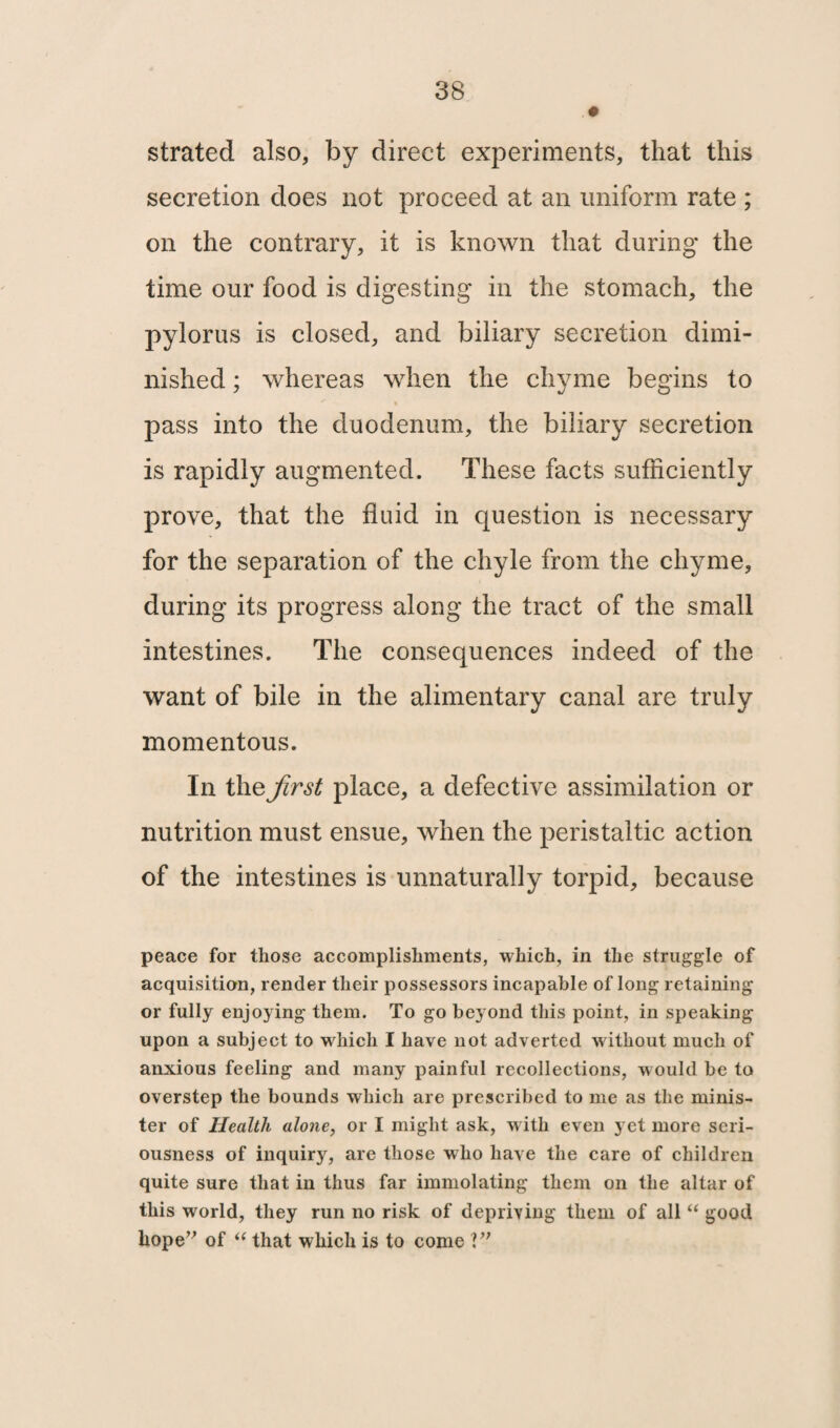 strated also, by direct experiments, that this secretion does not proceed at an uniform rate ; on the contrary, it is known that during the time our food is digesting in the stomach, the pylorus is closed, and biliary secretion dimi¬ nished ; whereas when the chyme begins to pass into the duodenum, the biliary secretion is rapidly augmented. These facts sufficiently prove, that the fluid in question is necessary for the separation of the chyle from the chyme, during its progress along the tract of the small intestines. The consequences indeed of the want of bile in the alimentary canal are truly momentous. In the first place, a defective assimilation or nutrition must ensue, when the peristaltic action of the intestines is unnaturally torpid, because peace for those accomplishments, which, in the struggle of acquisition, render their possessors incapable of long retaining or fully enjoying them. To go beyond this point, in speaking upon a subject to which I have not adverted without much of anxious feeling and many painful recollections, would be to overstep the bounds which are prescribed to me as the minis¬ ter of Health alone, or I might ask, with even yet more seri¬ ousness of inquiry, are those who have the care of children quite sure that in thus far immolating them on the altar of this world, they run no risk of depriving them of all “ good hope” of t( that which is to come V7