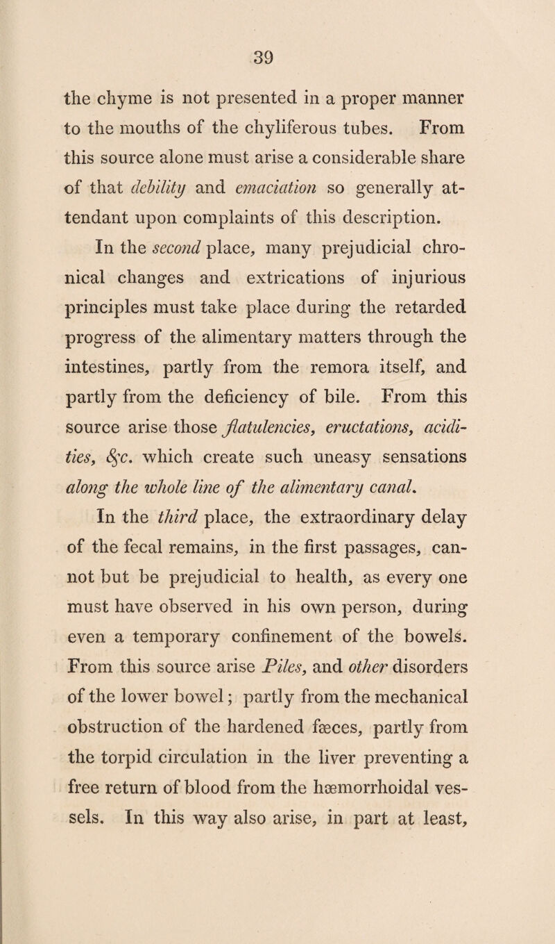 the chyme is not presented in a proper manner to the mouths of the chyliferous tubes. From this source alone must arise a considerable share of that debility and emaciation so generally at¬ tendant upon complaints of this description. In the second place, many prejudicial chro¬ nical changes and extrications of injurious principles must take place during the retarded progress of the alimentary matters through the intestines, partly from the remora itself, and partly from the deficiency of bile. From this source arise those flatulencies, eructations, acidi¬ ties, 8$c. which create such uneasy sensations along the whole line of the alimentary canal. In the third place, the extraordinary delay of the fecal remains, in the first passages, can¬ not but be prejudicial to health, as every one must have observed in his own person, during even a temporary confinement of the bowels. From this source arise Piles, and other disorders of the lower bowel; partly from the mechanical obstruction of the hardened faeces, partly from the torpid circulation in the liver preventing a free return of blood from the liaemorrhoidal ves¬ sels. In this way also arise, in part at least.
