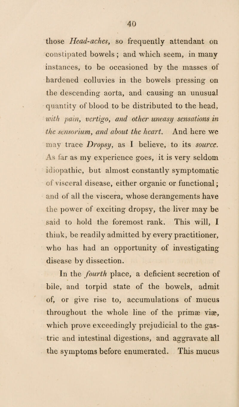 those Head-aches, so frequently attendant on constipated bowels ; and which seem, in many instances, to be occasioned by the masses of hardened colluvies in the bowels pressing on V the descending aorta, and causing an unusual quantity of blood to be distributed to the head, with pain, vertigo, and other uneasy sensations in the sensorium, and about the heart. And here we may trace Dropsy, as I believe, to its source. As far as my experience goes, it is very seldom idiopathic, but almost constantly symptomatic of visceral disease, either organic or functional; and of all the viscera, whose derangements have the power of exciting dropsy, the liver may be said to hold the foremost rank. This will, I think, be readily admitted by every practitioner, who has had an opportunity of investigating disease by dissection. In the fourth place, a deficient secretion of bile, and torpid state of the bowels, admit of, or give rise to, accumulations of mucus throughout the whole line of the primae viae, which prove exceedingly prejudicial to the gas¬ tric and intestinal digestions, and aggravate all the symptoms before enumerated. This mucus