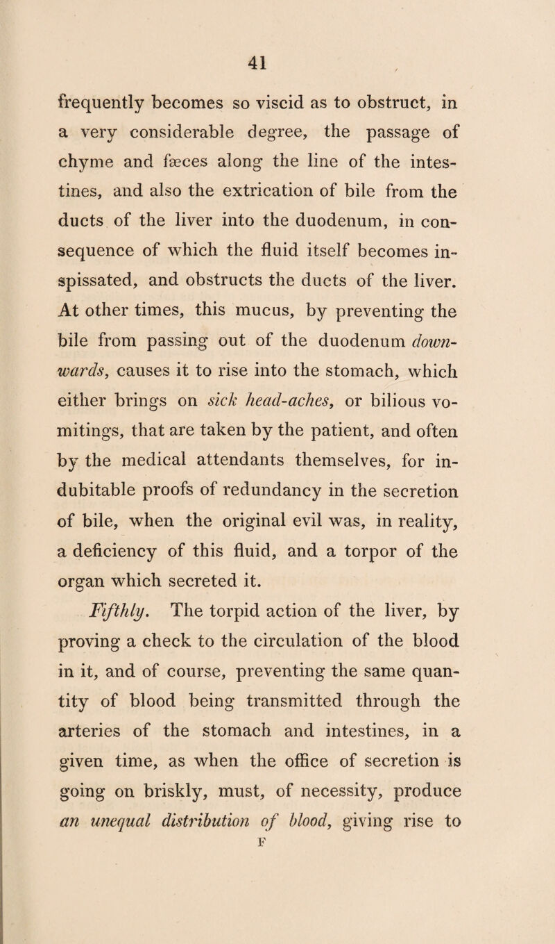 frequently becomes so viscid as to obstruct, in a very considerable degree, the passage of chyme and faeces along the line of the intes¬ tines, and also the extrication of bile from the ducts of the liver into the duodenum, in con¬ sequence of which the fluid itself becomes in¬ spissated, and obstructs the ducts of the liver. At other times, this mucus, by preventing the bile from passing out of the duodenum down¬ wards, causes it to rise into the stomach, which either brings on sick head-aches, or bilious vo¬ mitings, that are taken by the patient, and often by the medical attendants themselves, for in¬ dubitable proofs of redundancy in the secretion of bile, when the original evil was, in reality, a deficiency of this fluid, and a torpor of the organ which secreted it. Fifthly. The torpid action of the liver, by proving a check to the circulation of the blood in it, and of course, preventing the same quan¬ tity of blood being transmitted through the arteries of the stomach and intestines, in a given time, as when the office of secretion is going on briskly, must, of necessity, produce an unequal distribution of blood, giving rise to F