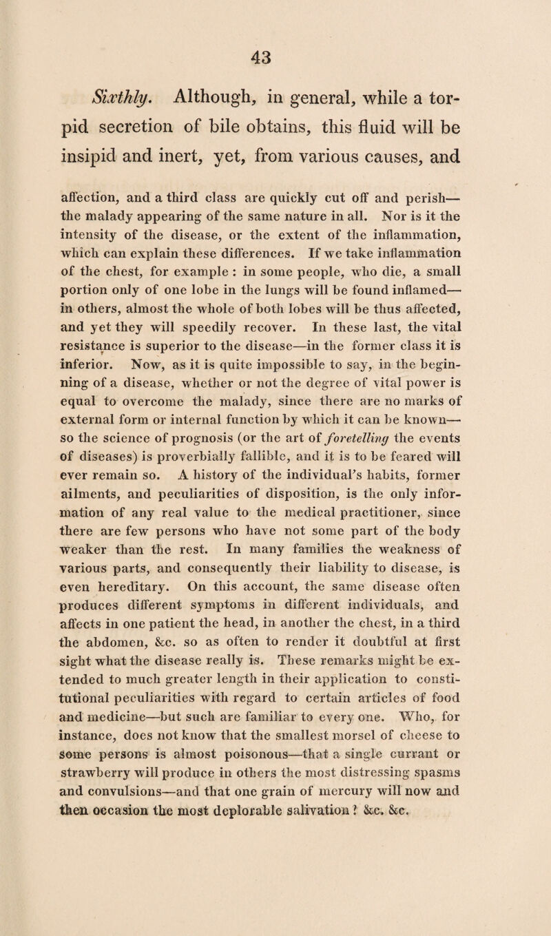 Sixthly. Although, in general, while a tor¬ pid secretion of bile obtains, this fluid will be insipid and inert, yet, from various causes, and affection, and a third class are quickly cut off and perish— the malady appearing of the same nature in all. Nor is it the intensity of the disease, or the extent of the inflammation, which can explain these differences. If we take inflammation of the chest, for example : in some people, who die, a small portion only of one lobe in the lungs will be found inflamed— in others, almost the whole of both lobes will be thus affected, and yet they will speedily recover. In these last, the vital resistance is superior to the disease—in the former class it is inferior. Now, as it is quite impossible to say, in the begin¬ ning of a disease, whether or not the degree of vital power is equal to overcome the malady, since there are no marks of external form or internal function by which it can be known—• so the science of prognosis (or the art of foretelling the events of diseases) is proverbially fallible, and it is to be feared will ever remain so. A history of the individual's habits, former ailments, and peculiarities of disposition, is the only infor¬ mation of any real value to the medical practitioner, since there are few persons who have not some part of the body weaker than the rest. In many families the weakness of various parts, and consequently their liability to disease, is even hereditary. On this account, the same disease often produces different symptoms in different individuals, and affects in one patient the head, in another the chest, in a third the abdomen, &c. so as often to render it doubtful at first sight what the disease really is. These remarks might be ex¬ tended to much greater length in their application to consti¬ tutional peculiarities with regard to certain articles of food and medicine—but such are familiar to every one. Who, for instance, does not know' that the smallest morsel of cheese to some persons is almost poisonous—that a single currant or strawberry will produce in others the most distressing spasms and convulsions—and that one grain of mercury will now and then occasion the most deplorable salivation ? &c. &c.