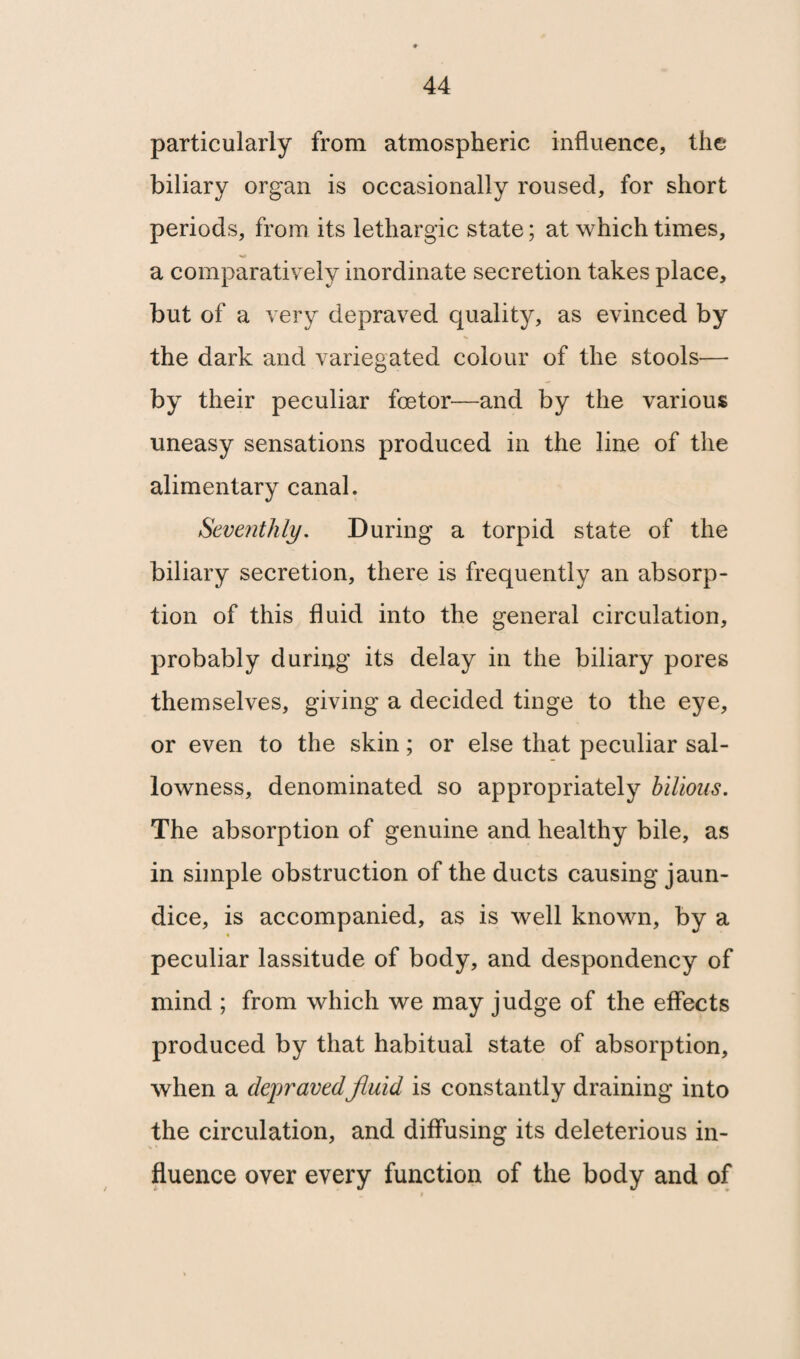 particularly from atmospheric influence, the biliary organ is occasionally roused, for short periods, from its lethargic state; at which times, a comparatively inordinate secretion takes place, but of a very depraved quality, as evinced by the dark and variegated colour of the stools— by their peculiar fcetor—and by the various uneasy sensations produced in the line of the alimentary canal. Seventhly. During a torpid state of the biliary secretion, there is frequently an absorp¬ tion of this fluid into the general circulation, probably during its delay in the biliary pores themselves, giving a decided tinge to the eye, or even to the skin; or else that peculiar sal¬ lowness, denominated so appropriately bilious. The absorption of genuine and healthy bile, as in simple obstruction of the ducts causing jaun¬ dice, is accompanied, as is well known, by a peculiar lassitude of body, and despondency of mind ; from which we may judge of the effects produced by that habitual state of absorption, when a depravedfluid is constantly draining into the circulation, and diffusing its deleterious in¬ fluence over every function of the body and of