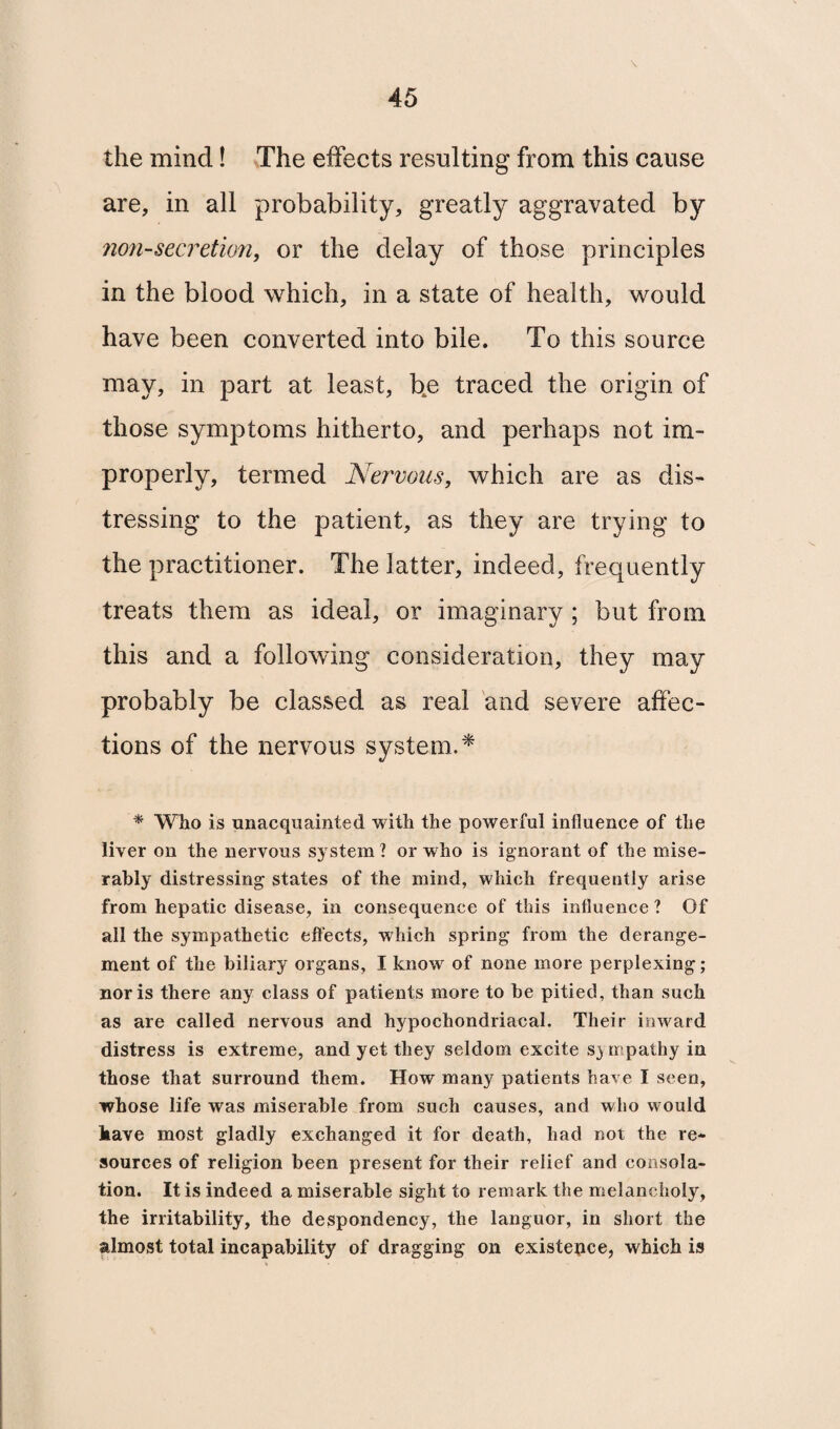 \ the mind! The effects resulting from this cause are, in all probability, greatly aggravated by non-secretion, or the delay of those principles in the blood which, in a state of health, would have been converted into bile. To this source may, in part at least, b4e traced the origin of those symptoms hitherto, and perhaps not im¬ properly, termed Nervous, which are as dis¬ tressing to the patient, as they are trying to the practitioner. The latter, indeed, frequently treats them as ideal, or imaginary ; but from this and a following consideration, they may probably be classed as real and severe affec¬ tions of the nervous system.* * Wlio is unacquainted with the powerful influence of the liver on the nervous system? or who is ignorant of the mise¬ rably distressing states of the mind, which frequently arise from hepatic disease, in consequence of this influence ? Of all the sympathetic effects, which spring from the derange¬ ment of the biliary organs, I know of none more perplexing; nor is there any class of patients more to be pitied, than such as are called nervous and hypochondriacal. Their inward distress is extreme, and yet they seldom excite sympathy in those that surround them. How many patients have I seen, whose life was miserable from such causes, and who would kave most gladly exchanged it for death, had not the re¬ sources of religion been present for their relief and consola¬ tion. It is indeed a miserable sight to remark the melancholy, the irritability, the despondency, the languor, in short the almost total incapability of dragging on existence, which is