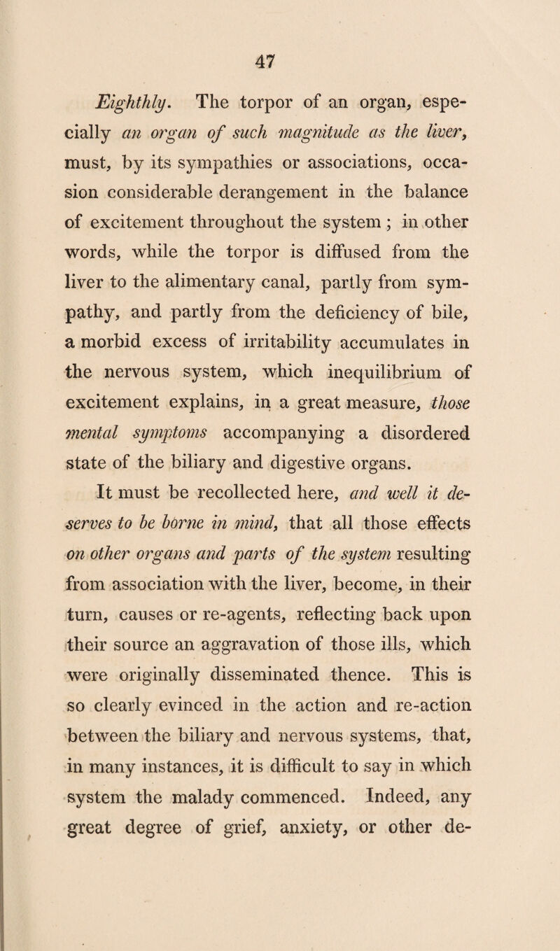 Eighthly. The torpor of an organ, espe¬ cially an organ of such magnitude as the liver, must, by its sympathies or associations, occa¬ sion considerable derangement in the balance of excitement throughout the system ; in other words, while the torpor is diffused from the liver to the alimentary canal, partly from sym¬ pathy, and partly from the deficiency of bile, a morbid excess of irritability accumulates in the nervous system, which inequilibrium of excitement explains, in a great measure, those mental symptoms accompanying a disordered state of the biliary and digestive organs. It must be recollected here, and well it de¬ serves to he borne in mind, that all those effects on other organs and parts of the system resulting from association with the liver, become, in their turn, causes or re-agents, reflecting back upon their source an aggravation of those ills, which were originally disseminated thence. This is so clearly evinced in the action and re-action between the biliary and nervous systems, that, in many instances, it is difficult to say in which system the malady commenced. Indeed, any great degree of grief, anxiety, or other de-