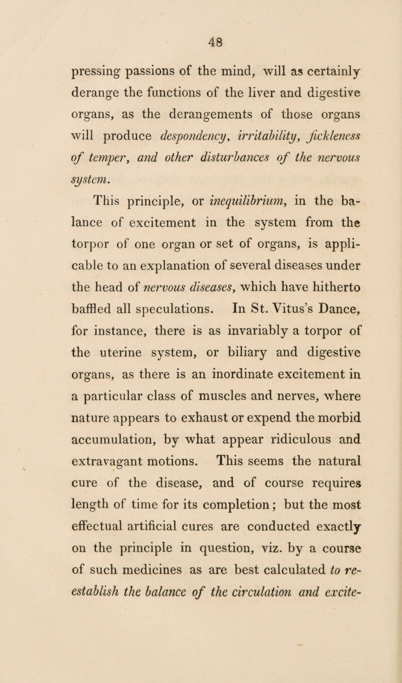 pressing passions of the mind, will as certainly derange the functions of the liver and digestive organs, as the derangements of those organs will produce despondency, irritability, fickleness of temper, and other disturbances of the nervous system. This principle, or inequilibrium, in the ba¬ lance of excitement in the system from the torpor of one organ or set of organs, is appli¬ cable to an explanation of several diseases under the head of nervous diseases, which have hitherto baffled all speculations. In St. Vitus’s Dance, for instance, there is as invariably a torpor of the uterine system, or biliary and digestive organs, as there is an inordinate excitement in a particular class of muscles and nerves, where nature appears to exhaust or expend the morbid accumulation, by what appear ridiculous and extravagant motions. This seems the natural cure of the disease, and of course requires length of time for its completion; but the most effectual artificial cures are conducted exactly on the principle in question, viz. by a course of such medicines as are best calculated to re¬ establish the balance of the circulation and excite-