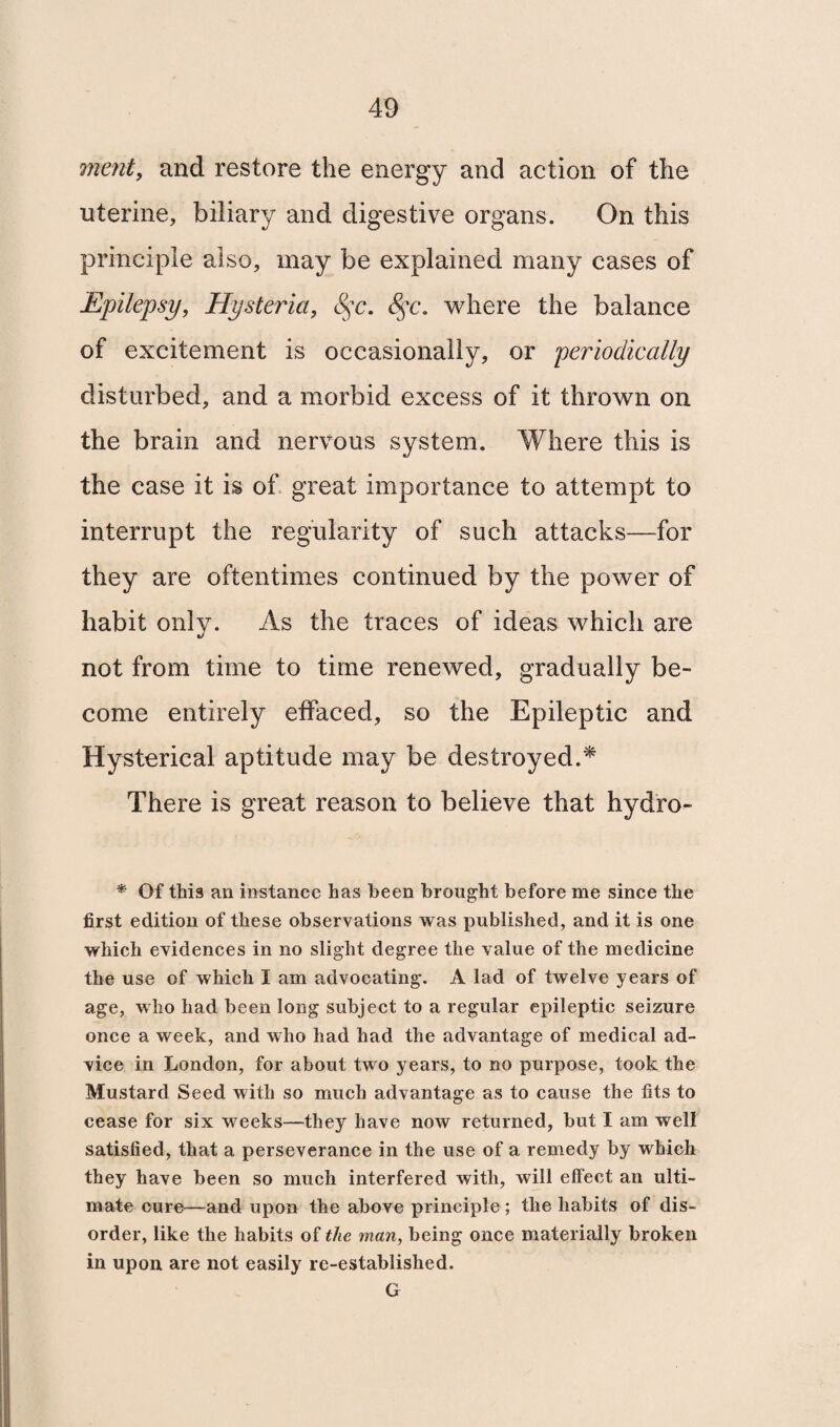merit, and restore the energy and action of the uterine, biliary and digestive organs. On this principle also, may be explained many cases of Epilepsy, Hysteria, 8$c. 8$c. where the balance of excitement is occasionally, or periodically disturbed, and a morbid excess of it thrown on the brain and nervous system. Where this is the case it is of great importance to attempt to interrupt the regularity of such attacks—for they are oftentimes continued by the power of habit only. As the traces of ideas which are not from time to time renewed, gradually be¬ come entirely effaced, so the Epileptic and Hysterical aptitude may be destroyed.* There is great reason to believe that hydro- * Of this an instance has been brought before me since the first edition of these observations was published, and it is one which evidences in no slight degree the value of the medicine the use of which I am advocating. A lad of twelve years of age, who had been long subject to a regular epileptic seizure once a week, and who had had the advantage of medical ad¬ vice in London, for about two years, to no purpose, took the Mustard Seed with so much advantage as to cause the fits to cease for six wreeks—they have now returned, but I am well satisfied, that a perseverance in the use of a remedy by which they have been so much interfered with, will effect an ulti¬ mate cure—and upon the above principle ; the habits of dis¬ order, like the habits of the man, being once materially broken in upon are not easily re-established. G