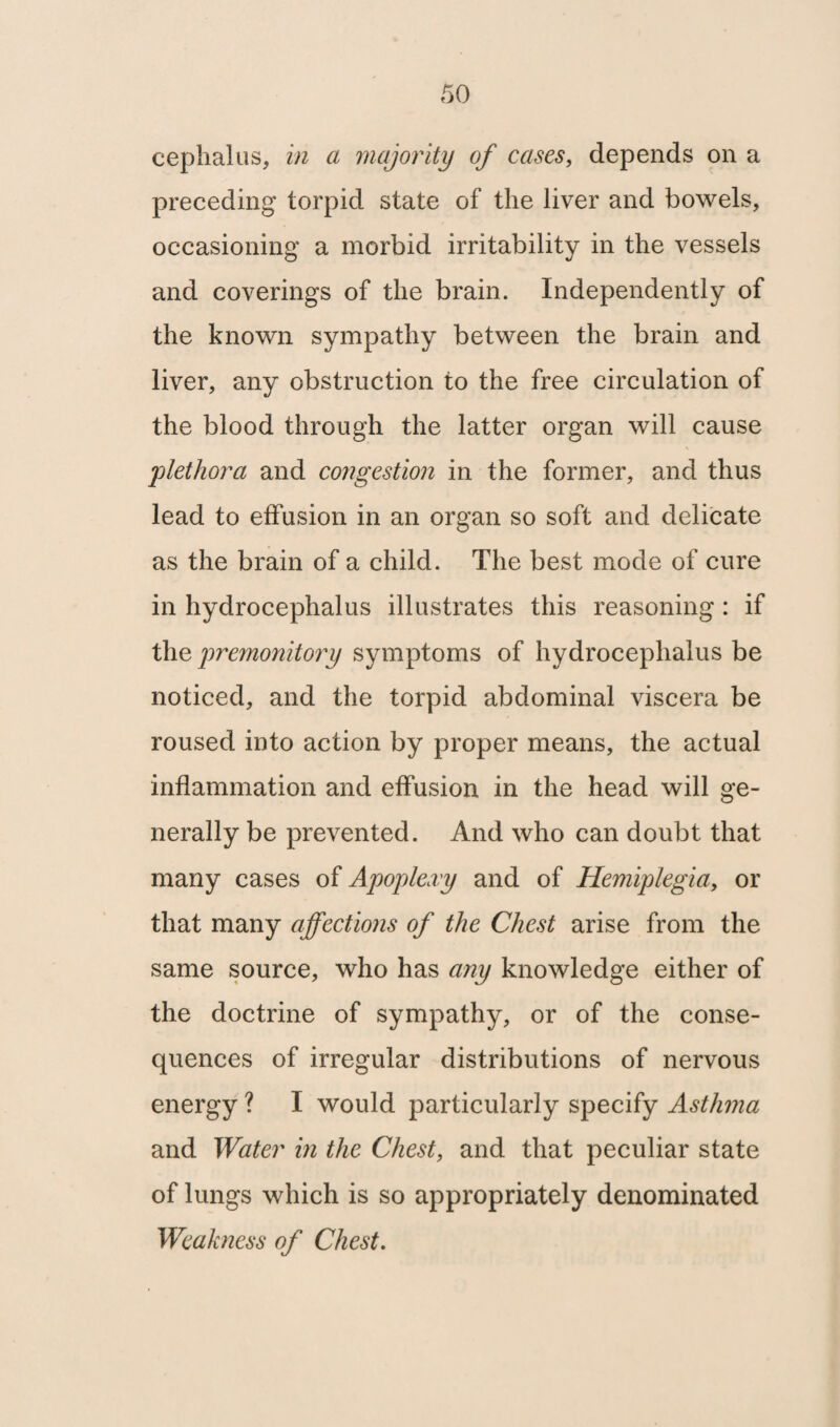 cephalus, in a majority of cases, depends on a preceding torpid state of the liver and bowels, occasioning a morbid irritability in the vessels and coverings of the brain. Independently of the known sympathy between the brain and liver, any obstruction to the free circulation of the blood through the latter organ will cause j'plethora and congestion in the former, and thus lead to effusion in an organ so soft and delicate as the brain of a child. The best mode of cure in hydrocephalus illustrates this reasoning : if the premonitory symptoms of hydrocephalus be noticed, and the torpid abdominal viscera be roused into action by proper means, the actual inflammation and effusion in the head will ge¬ nerally be prevented. And who can doubt that many cases of Apoplexy and of Hemiplegia, or that many affectio)is of the Chest arise from the same source, who has any knowledge either of the doctrine of sympathy, or of the conse¬ quences of irregular distributions of nervous energy ? I would particularly specify Asthma and Water in the Chest, and that peculiar state of lungs which is so appropriately denominated Weakness of Chest.