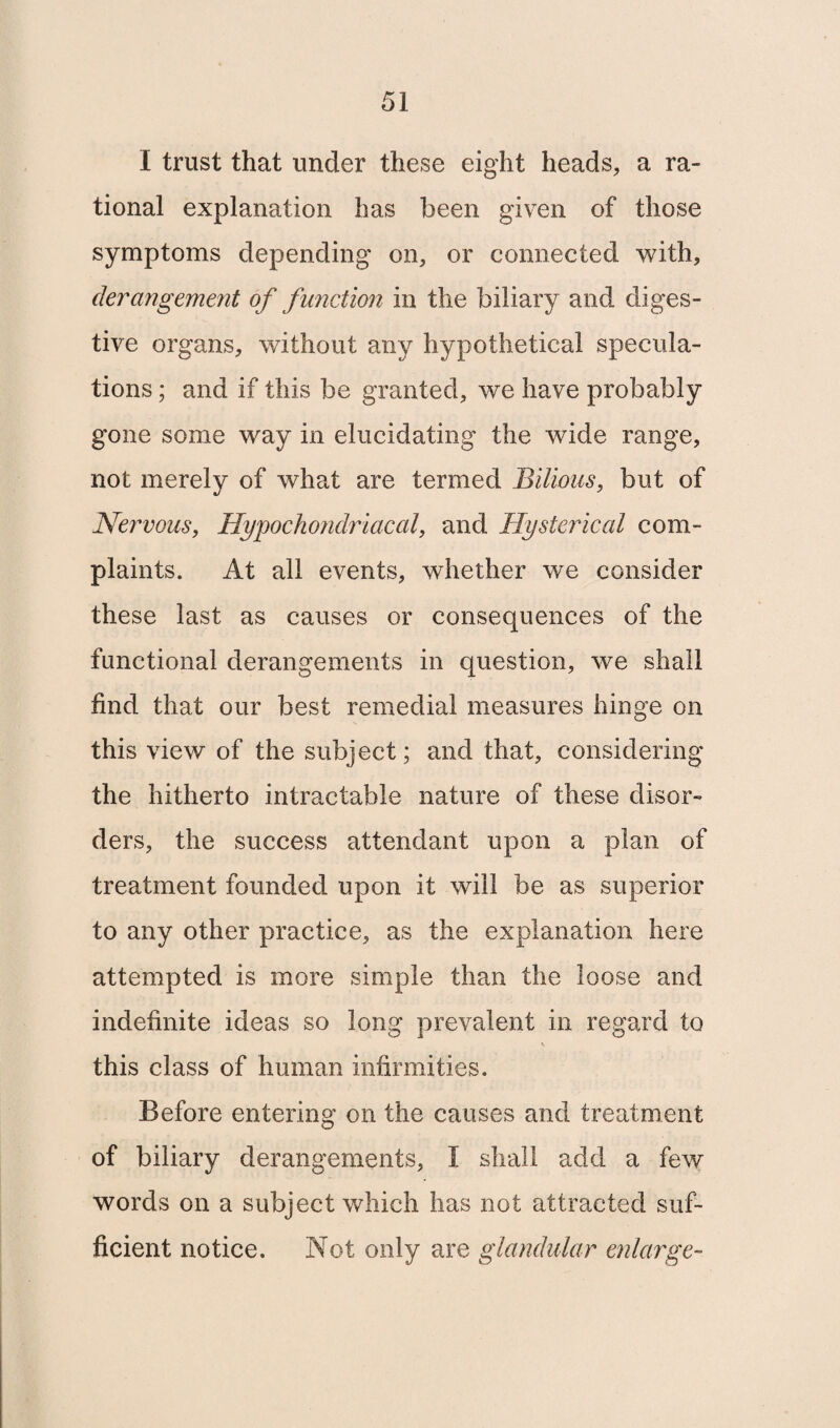 I trust that under these eight heads, a ra¬ tional explanation has been given of those symptoms depending on, or connected with, derangement of function in the biliary and diges¬ tive organs, without any hypothetical specula¬ tions ; and if this be granted, we have probably gone some way in elucidating the wide range, not merely of what are termed Bilious, but of Nervous, Hypochondriacal, and Hysterical com¬ plaints. At all events, whether we consider these last as causes or consequences of the functional derangements in question, we shall find that our best remedial measures hinge on this view of the subject; and that, considering the hitherto intractable nature of these disor¬ ders, the success attendant upon a plan of treatment founded upon it will be as superior to any other practice, as the explanation here attempted is more simple than the loose and indefinite ideas so long prevalent in regard to \ this class of human infirmities. Before entering on the causes and treatment of biliary derangements, I shall add a few words on a subject which has not attracted suf¬ ficient notice. Not only are glandular enlarge-