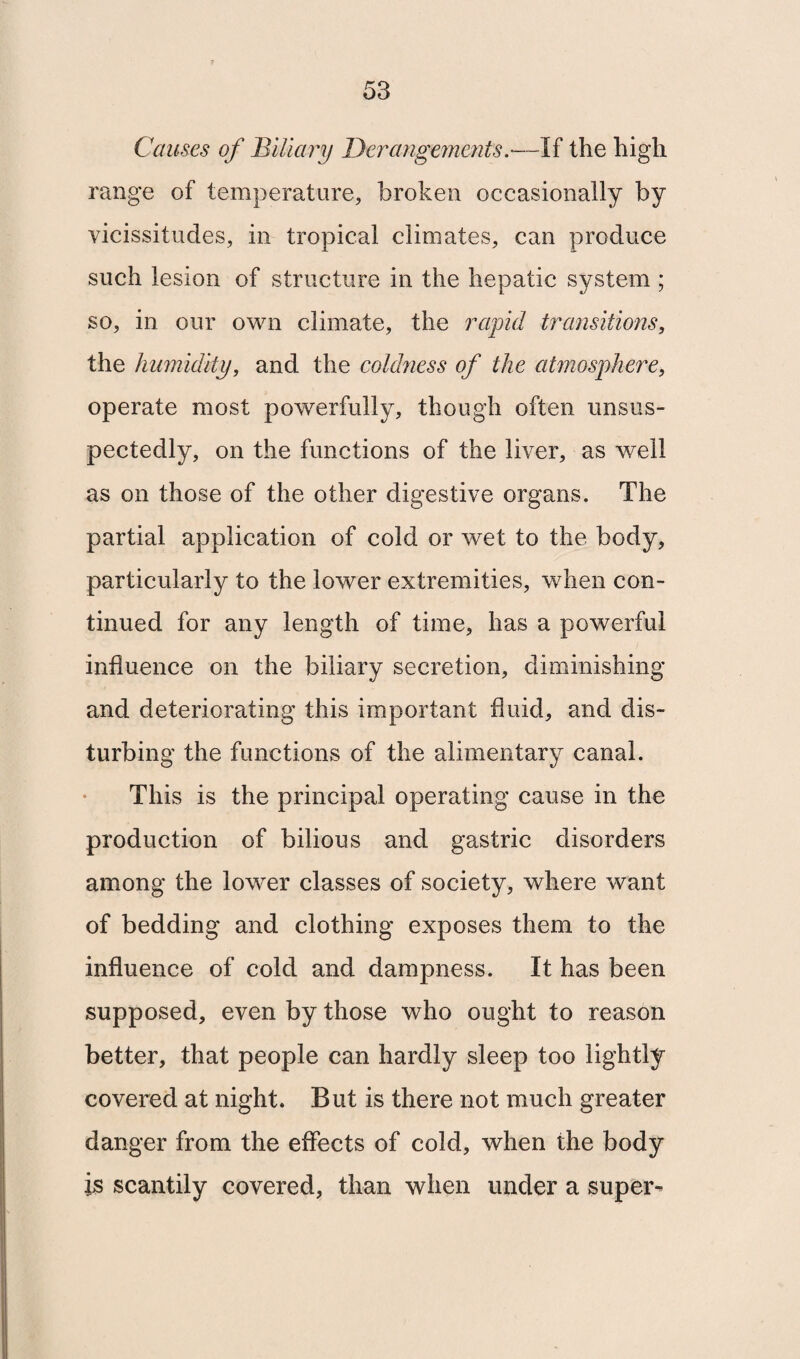 Causes of Biliary Derangements.—If the high range of temperature, broken occasionally by vicissitudes, in tropical climates, can produce such lesion of structure in the hepatic system ; so, in our own climate, the rapid transitions, the humidity, and the coldness of the atmosphere, operate most powerfully, though often unsus- pectedly, on the functions of the liver, as well as on those of the other digestive organs. The partial application of cold or wet to the body, particularly to the lower extremities, when con¬ tinued for any length of time, has a powerful influence on the biliary secretion, diminishing and deteriorating this important fluid, and dis¬ turbing the functions of the alimentary canal. This is the principal operating cause in the production of bilious and gastric disorders among the lower classes of society, where want of bedding and clothing exposes them to the influence of cold and dampness. It has been supposed, even by those who ought to reason better, that people can hardly sleep too lightly covered at night. But is there not much greater danger from the effects of cold, when the body is scantily covered, than when under a super-