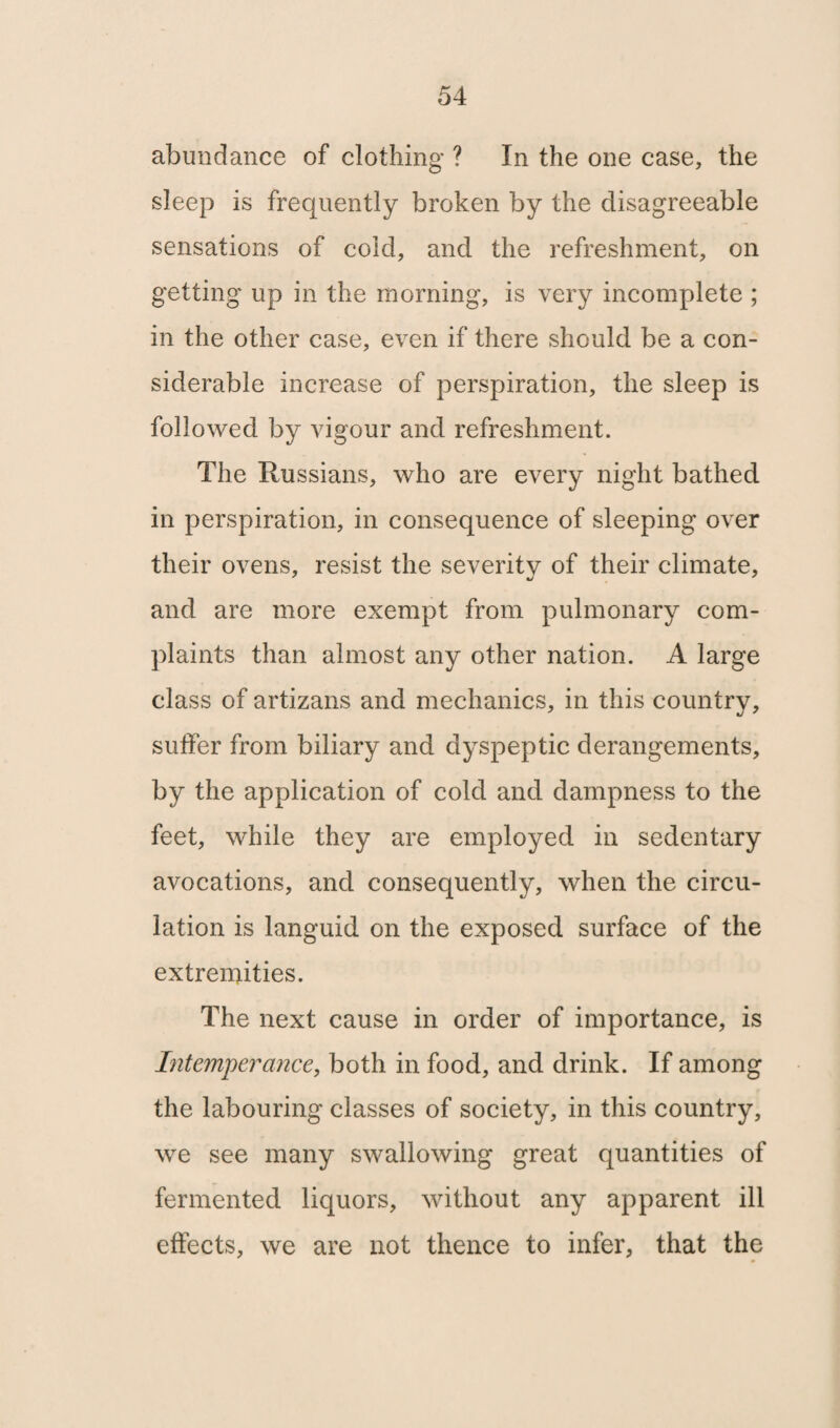 abundance of clothing ? In the one case, the sleep is frequently broken by the disagreeable sensations of cold, and the refreshment, on getting up in the morning, is very incomplete ; in the other case, even if there should be a con¬ siderable increase of perspiration, the sleep is followed by vigour and refreshment. The Russians, who are every night bathed in perspiration, in consequence of sleeping over their ovens, resist the severity of their climate, and are more exempt from pulmonary com¬ plaints than almost any other nation. A large class of artizans and mechanics, in this country, suffer from biliary and dyspeptic derangements, by the application of cold and dampness to the feet, while they are employed in sedentary avocations, and consequently, when the circu¬ lation is languid on the exposed surface of the extremities. The next cause in order of importance, is Intemperance, both in food, and drink. If among the labouring classes of society, in this country, we see many swallowing great quantities of fermented liquors, without any apparent ill effects, we are not thence to infer, that the