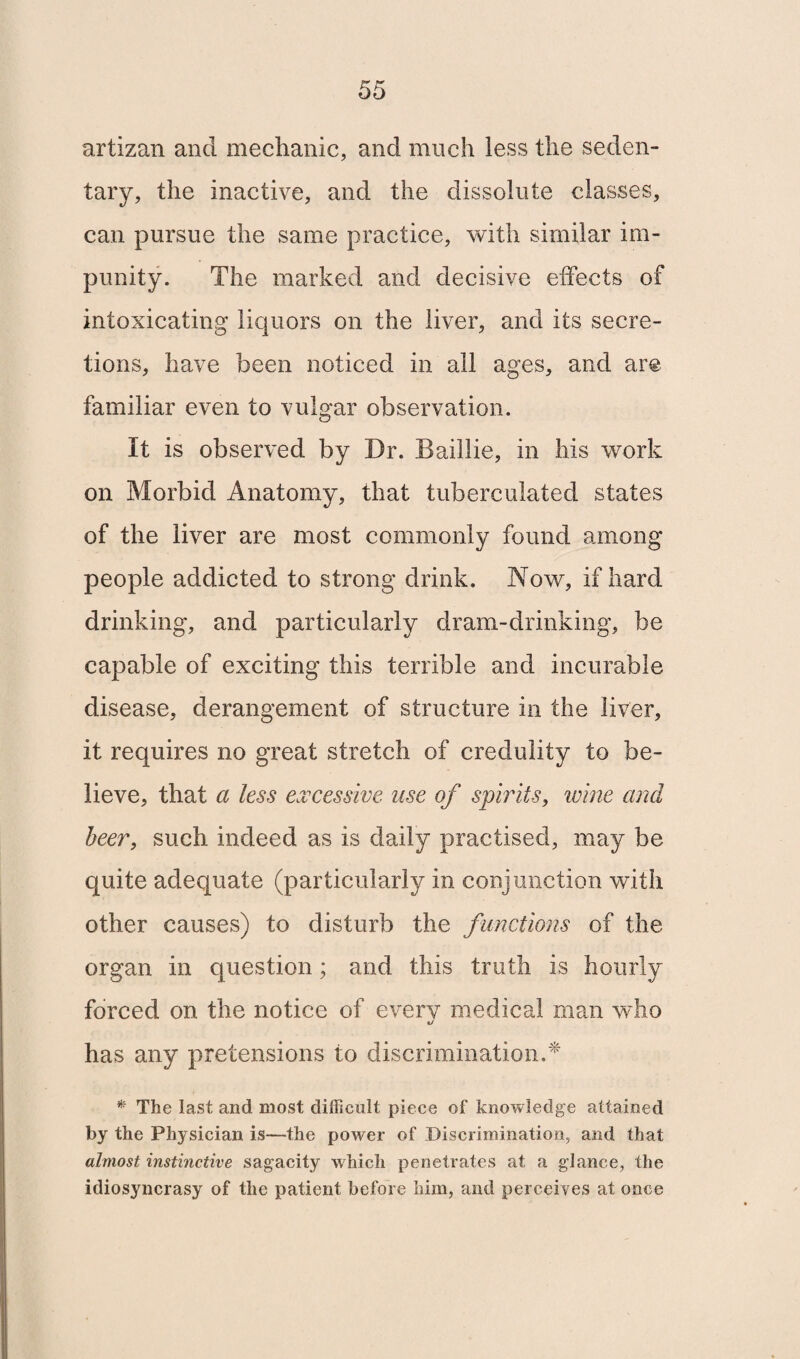 artizan and mechanic, and much less the seden¬ tary, the inactive, and the dissolute classes, can pursue the same practice, with similar im¬ punity. The marked and decisive effects of intoxicating liquors on the liver, and its secre¬ tions, have been noticed in all ages, and are familiar even to vulgar observation. It is observed by Dr. Bailiie, in his work on Morbid Anatomy, that tuberculated states of the liver are most commonly found among people addicted to strong drink. Now, if hard drinking, and particularly dram-drinking, be capable of exciting this terrible and incurable disease, derangement of structure in the liver, it requires no great stretch of credulity to be¬ lieve, that a less excessive use of spirits, wine and beer, such indeed as is daily practised, may be quite adequate (particularly in conjunction with other causes) to disturb the functions of the organ in question; and this truth is hourly forced on the notice of every medical man who has any pretensions to discrimination.* * The last and most difficult piece of knowledge attained by the Physician is—the power of Discrimination, and that almost instinctive sagacity which penetrates at a glance, the idiosyncrasy of the patient before him, and perceives at once