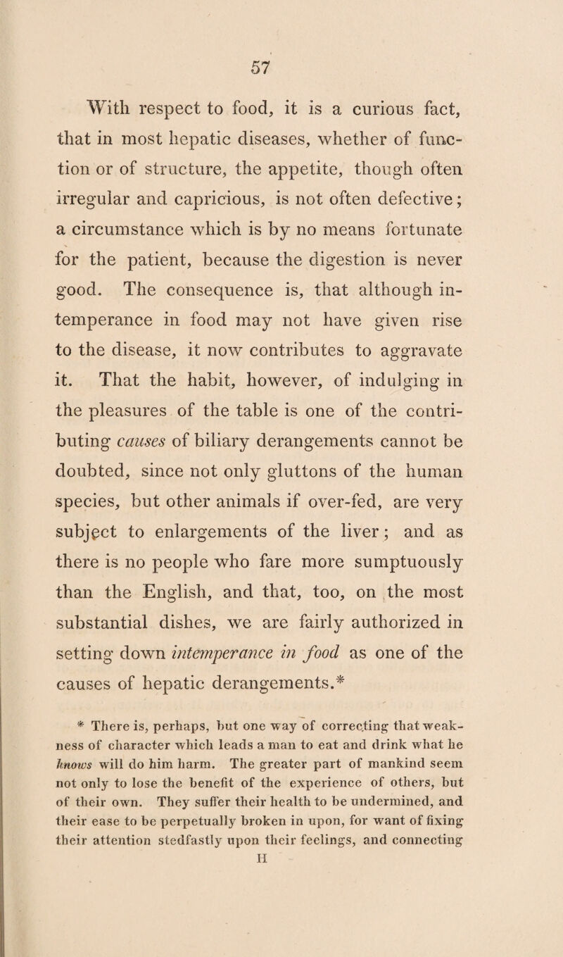 With respect to food, it is a curious fact, that in most hepatic diseases, whether of func¬ tion or of structure, the appetite, though often irregular and capricious, is not often defective; a circumstance which is by no means fortunate for the patient, because the digestion is never good. The consequence is, that although in¬ temperance in food may not have given rise to the disease, it now contributes to aggravate it. That the habit, however, of indulging in the pleasures of the table is one of the contri¬ buting causes of biliary derangements cannot be doubted, since not only gluttons of the human species, but other animals if over-fed, are very subject to enlargements of the liver; and as there is no people who fare more sumptuously than the English, and that, too, on the most substantial dishes, we are fairly authorized in setting down intemperance in food as one of the causes of hepatic derangements.* * There is, perhaps, but one way of correcting; that weak¬ ness of character which leads a man to eat and drink what he knows will do him harm. The greater part of mankind seem not only to lose the benefit of the experience of others, but of their own. They suffer their health to be undermined, and their ease to be perpetually broken in upon, for want of fixing their attention stedfastly upon their feelings, and connecting H