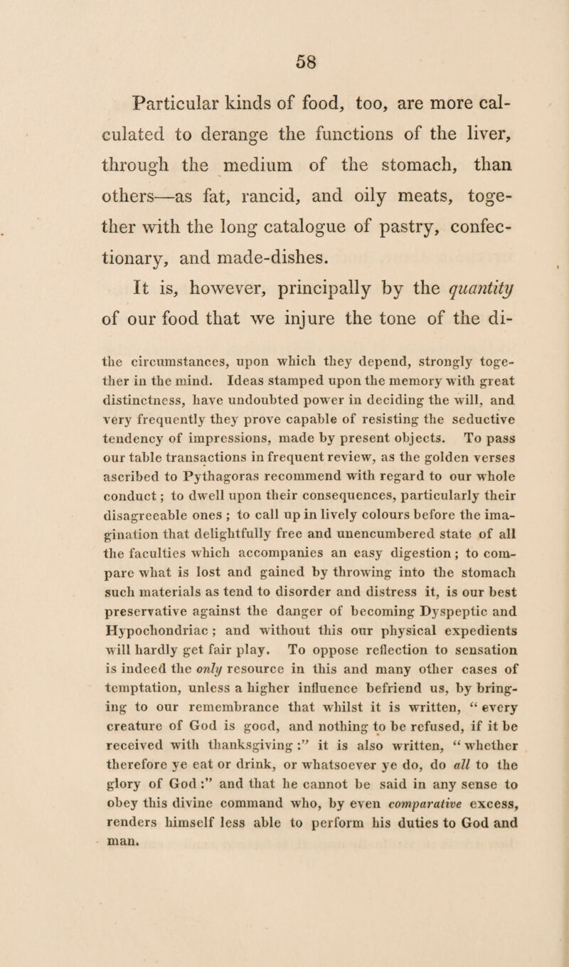 Particular kinds of food, too, are more cal¬ culated to derange the functions of the liver, through the medium of the stomach, than others—as fat, rancid, and oily meats, toge¬ ther with the long catalogue of pastry, confec¬ tionary, and made-dishes. It is, however, principally by the quantity of our food that we injure the tone of the di- the circumstances, upon which they depend, strongly toge¬ ther in the mind. Ideas stamped upon the memory with great distinctness, have undoubted power in deciding the will, and very frequently they prove capable of resisting the seductive tendency of impressions, made by present objects. To pass our table transactions in frequent review, as the golden verses ascribed to Pythagoras recommend with regard to our whole conduct; to dwell upon their consequences, particularly their disagreeable ones ; to call up in lively colours before the ima¬ gination that delightfully free and unencumbered state of all the faculties which accompanies an easy digestion; to com¬ pare what is lost and gained by throwing into the stomach such materials as tend to disorder and distress it, is our best preservative against the danger of becoming Dyspeptic and Hypochondriac ; and without this our physical expedients will hardly get fair play. To oppose reflection to sensation is indeed the only resource in this and many other cases of temptation, unless a higher influence befriend us, by bring¬ ing to our remembrance that whilst it is written, “ every creature of God is good, and nothing to be refused, if it be received with thanksgiving it is also w ritten, “ whether therefore ye eat or drink, or whatsoever ye do, do all to the glory of Godand that he cannot be said in any sense to obey this divine command who, by even comparative excess, renders himself less able to perform his duties to God and man.