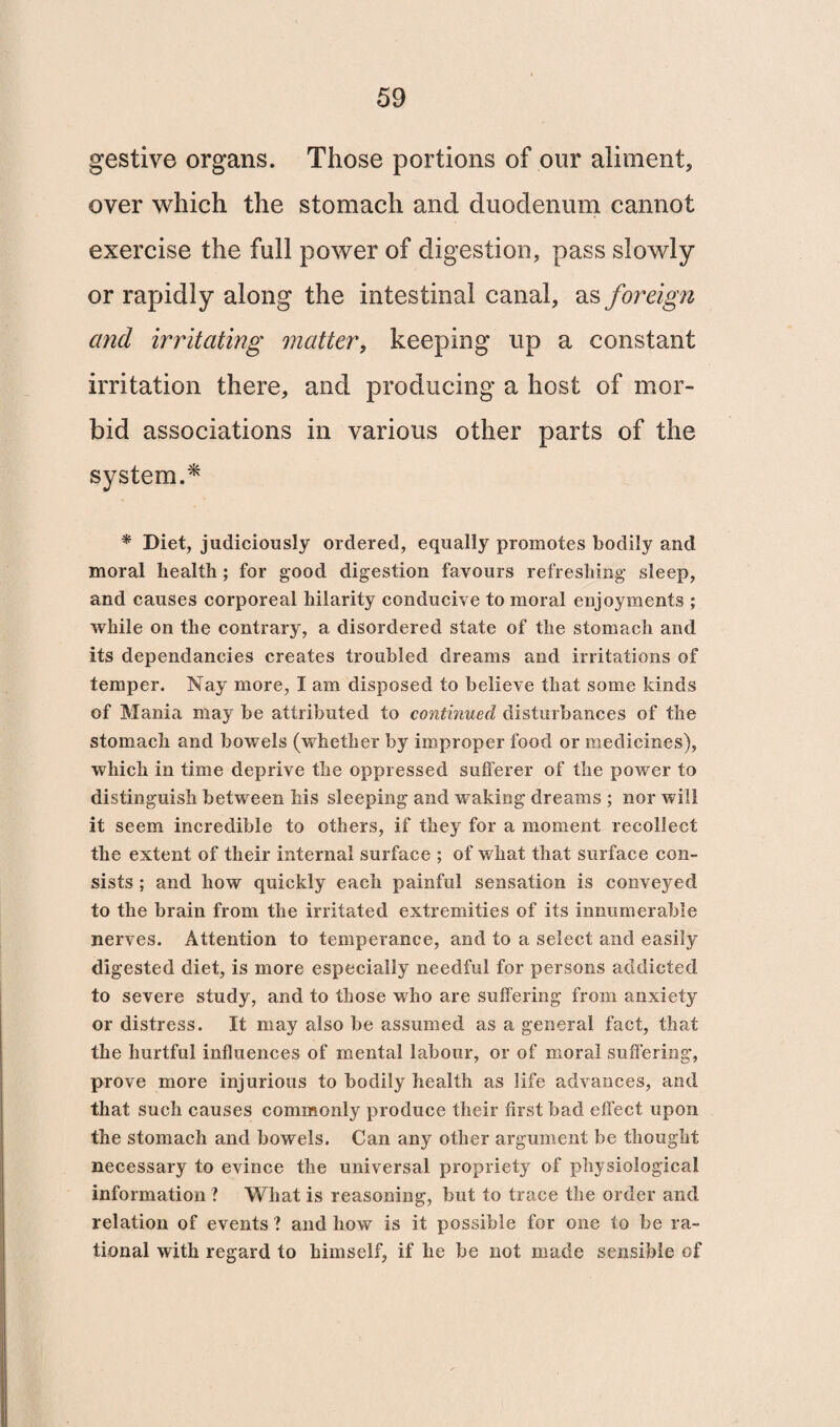 gestive organs. Those portions of our aliment, over which the stomach and duodenum cannot exercise the full power of digestion, pass slowly or rapidly along the intestinal canal, as foreign and irritating matter, keeping up a constant irritation there, and producing a host of mor¬ bid associations in various other parts of the system.* * Diet, judiciously ordered, equally promotes bodily and moral health ; for good digestion favours refreshing sleep, and causes corporeal hilarity conducive to moral enjoyments ; while on the contrary, a disordered state of the stomach and its dependancies creates troubled dreams and irritations of temper. Nay more, I am disposed to believe that some kinds of Mania may be attributed to continued disturbances of the stomach and bowels (whether by improper food or medicines), which in time deprive the oppressed sufferer of the power to distinguish between his sleeping and waking dreams ; nor will it seem incredible to others, if they for a moment recollect the extent of their internal surface ; of what that surface con¬ sists ; and how quickly each painful sensation is conveyed to the brain from the irritated extremities of its innumerable nerves. Attention to temperance, and to a select and easily digested diet, is more especially needful for persons addicted to severe study, and to those who are suffering from anxiety or distress. It may also be assumed as a general fact, that the hurtful influences of mental labour, or of moral suffering, prove more injurious to bodily health as life advances, and that such causes commonly produce their first bad effect upon the stomach and bowels. Can any other argument be thought necessary to evince the universal propriety of physiological information? What is reasoning, but to trace the order and relation of events ? and how is it possible for one to be ra¬ tional with regard to himself, if he be not made sensible of