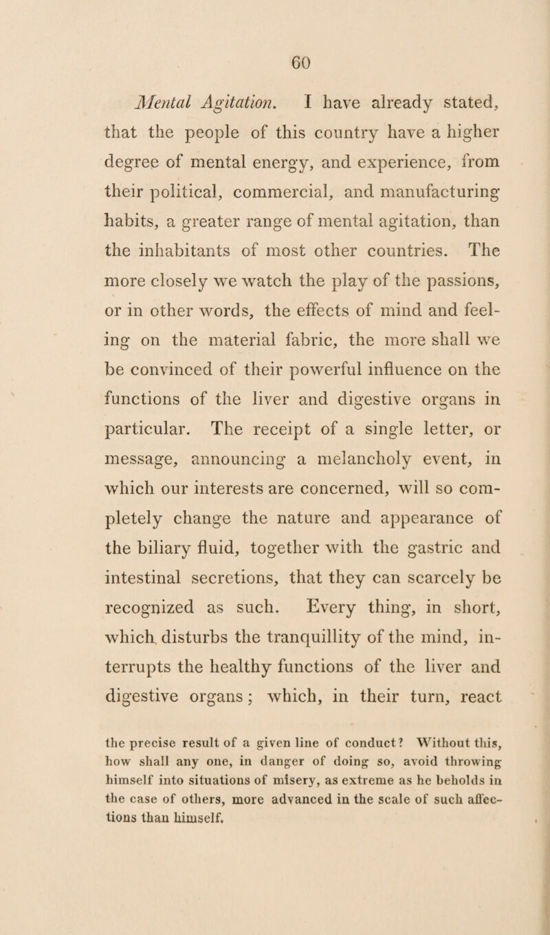 Mental Agitation. I have already stated, that the people of this country have a higher degree of mental energy, and experience, from their political, commercial, and manufacturing habits, a greater range of mental agitation, than the inhabitants of most other countries. The more closely we watch the play of the passions, or in other words, the effects of mind and feel¬ ing on the material fabric, the more shall we be convinced of their powerful influence on the functions of the liver and digestive organs in particular. The receipt of a single letter, or message, announcing a melancholy event, in which our interests are concerned, will so com¬ pletely change the nature and appearance of the biliary fluid, together with the gastric and intestinal secretions, that they can scarcely be recognized as such. Every thing, in short, which disturbs the tranquillity of the mind, in¬ terrupts the healthy functions of the liver and digestive organs; which, in their turn, react the precise result of a given line of conduct? Without this, how shall any one, in danger of doing so, avoid throwing himself into situations of misery, as extreme as he beholds in the case of others, more advanced in the scale of such affec¬ tions than himself.