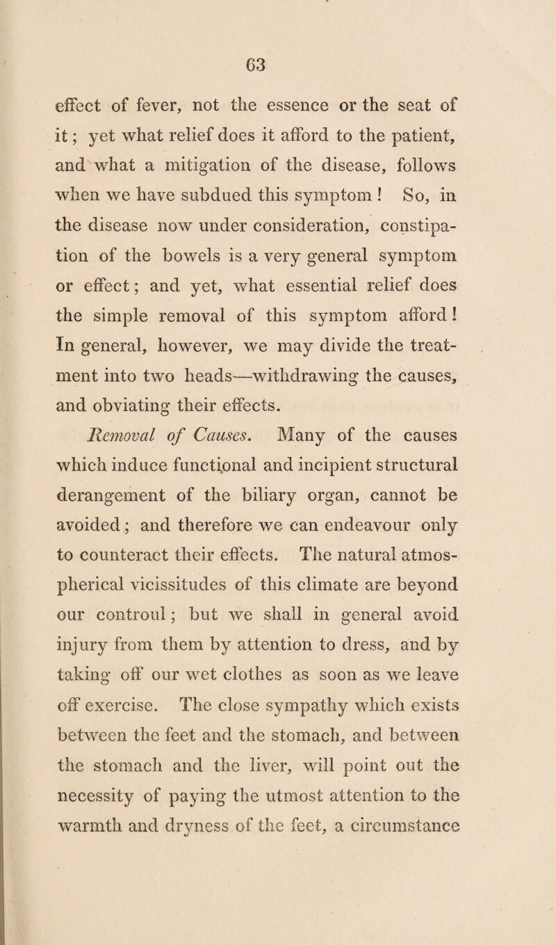 effect of fever, not the essence or the seat of it; yet what relief does it afford to the patient, and what a mitigation of the disease, follows when we have subdued this symptom ! So, in the disease now under consideration, constipa¬ tion of the bowels is a very general symptom or effect; and yet, what essential relief does the simple removal of this symptom afford! In general, however, we may divide the treat¬ ment into two heads—withdrawing the causes, and obviating their effects. Removal of Causes. Many of the causes which induce functional and incipient structural derangement of the biliary organ, cannot be avoided ; and therefore we can endeavour only to counteract their effects. The natural atmos¬ pherical vicissitudes of this climate are beyond our controul; but we shall in general avoid injury from them by attention to dress, and by taking off our wet clothes as soon as we leave off exercise. The close sympathy which exists between the feet and the stomach, and between the stomach and the liver, will point out the necessity of paying the utmost attention to the warmth and dryness of the feet, a circumstance