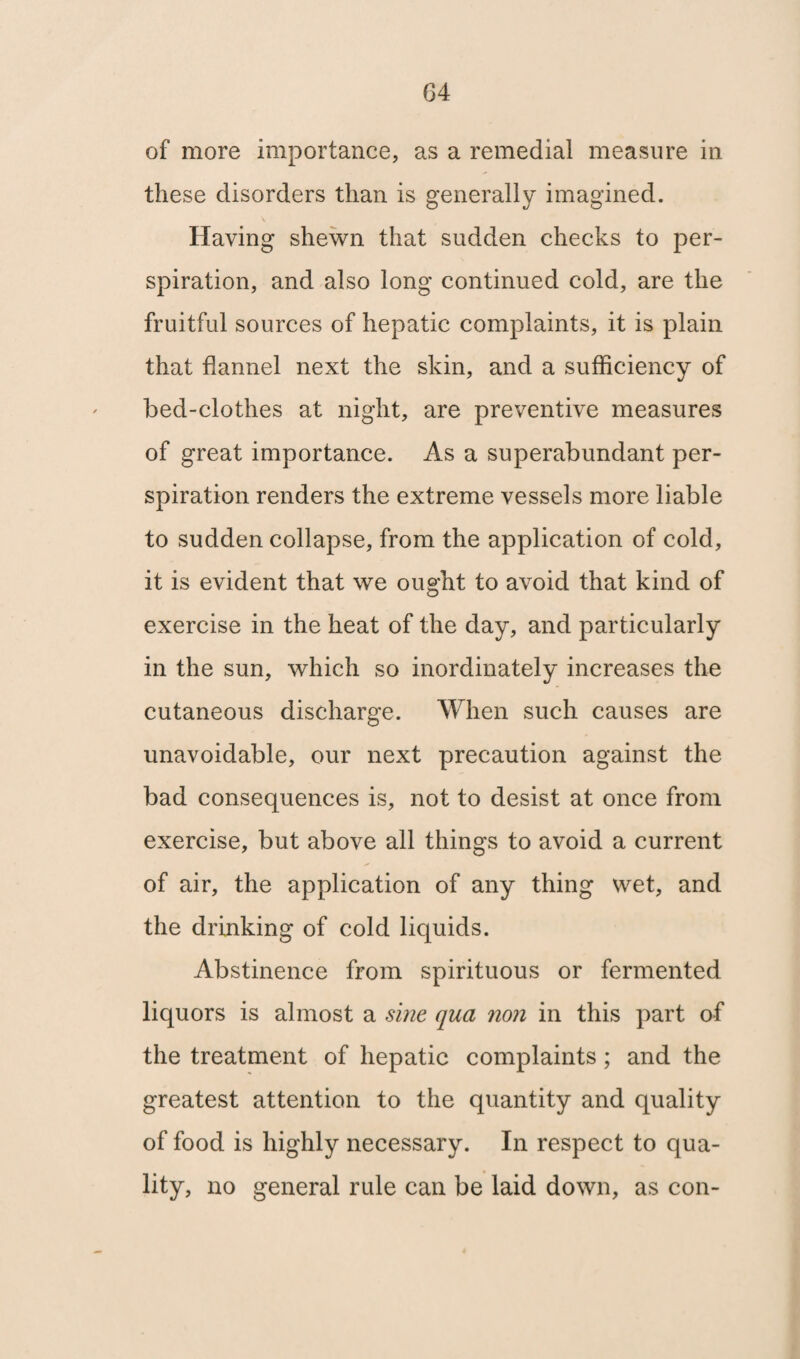 of more importance, as a remedial measure in these disorders than is generally imagined. Having shewn that sudden checks to per¬ spiration, and also long continued cold, are the fruitful sources of hepatic complaints, it is plain that flannel next the skin, and a sufficiency of bed-clothes at night, are preventive measures of great importance. As a superabundant per¬ spiration renders the extreme vessels more liable to sudden collapse, from the application of cold, it is evident that we ought to avoid that kind of exercise in the heat of the day, and particularly in the sun, which so inordinately increases the cutaneous discharge. When such causes are unavoidable, our next precaution against the bad consequences is, not to desist at once from exercise, but above all things to avoid a current of air, the application of any thing wet, and the drinking of cold liquids. Abstinence from spirituous or fermented liquors is almost a sine qua non in this part of the treatment of hepatic complaints ; and the greatest attention to the quantity and quality of food is highly necessary. In respect to qua¬ lity, no general rule can be laid down, as con-
