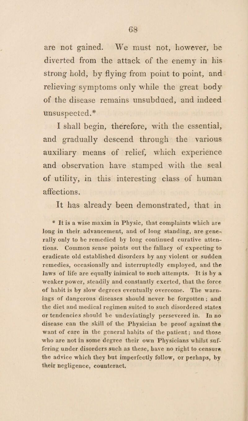 are not gained. We must not, however, be diverted from the attack of the enemy in his strong hold, by flying from point to point, and relieving symptoms only while the great body of the disease remains unsubdued, and indeed unsuspected.* I shall begin, therefore, with the essential, and gradually descend through the various auxiliary means of relief, which experience and observation have stamped with the seal of utility, in this interesting class of human affections. It has already been demonstrated, that in * It is a wise maxim in Physic, that complaints which are long in their advancement, and of long standing, are gene-, rally only to he remedied by long continued curative atten¬ tions. Common sense points out the fallacy of expecting to eradicate old established disorders by any violent or sudden remedies, occasionally and interruptedly employed, and the laws of life are equally inimical to such attempts. It is by a weaker power, steadily and constantly exerted, that the force of habit is by slow degrees eventually overcome. The warn¬ ings of dangerous diseases should never be forgotten ; and the diet and medical regimen suited to such disordered states or tendencies should be undeyiatingly persevered in. In no disease can the skill of the Physician be proof against the want of care in the general habits of the patient; and those who are not in some degree their own Physicians whilst suf¬ fering under disorders such as these, have no right to censure the advice which they but imperfectly follow, or perhaps, by their negligence, counteract.