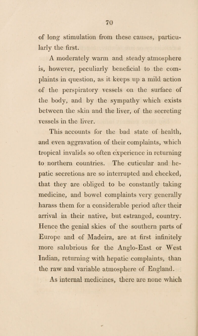 of long stimulation from these causes, particu¬ larly the first. A moderately warm and steady atmosphere is, however, peculiarly beneficial to the com¬ plaints in question, as it keeps up a mild action of the perspiratory vessels on the surface of the body, and by the sympathy which exists between the skin and the liver, of the secreting vessels in the liver. This accounts for the bad state of health, and even aggravation of their complaints, which tropical invalids so often experience in returning to northern countries. The cuticular and he¬ patic secretions are so interrupted and checked, that they are obliged to be constantly taking medicine, and bowel complaints very generally harass them for a considerable period after their arrival in their native, but estranged, country. Hence the genial skies of the southern parts of Europe and of Madeira, are at first infinitely more salubrious for the Anglo-East or West Indian, returning with hepatic complaints, than the raw and variable atmosphere of England. As internal medicines, there are none which