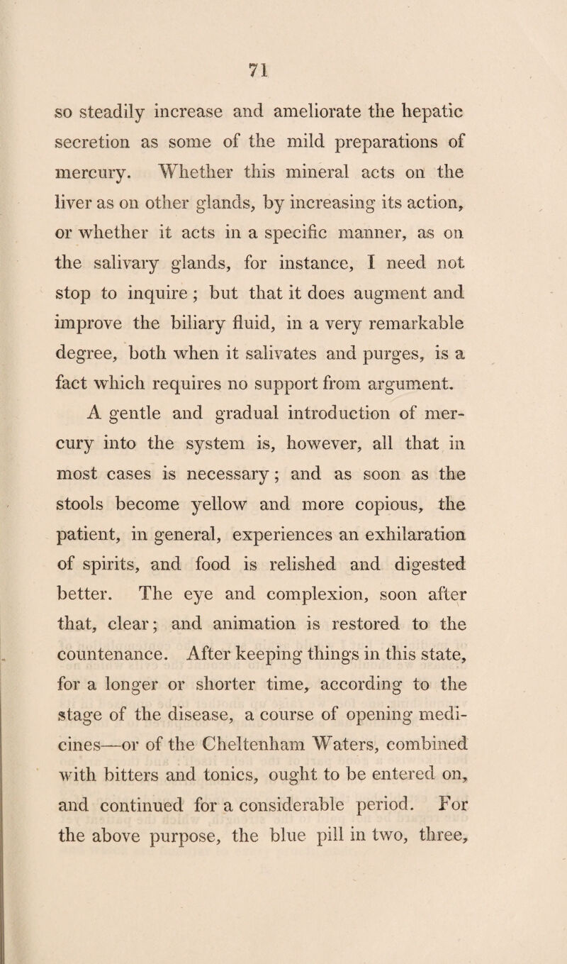 so steadily increase and ameliorate the hepatic secretion as some of the mild preparations of mercury. Whether this mineral acts on the liver as on other glands, by increasing its action, or whether it acts in a specific manner, as on the salivary glands, for instance, I need not stop to inquire; but that it does augment and improve the biliary fluid, in a very remarkable degree, both when it salivates and purges, is a fact which requires no support from argument. A gentle and gradual introduction of mer¬ cury into the system is, however, all that in most cases is necessary; and as soon as the stools become yellow and more copious, the patient, in general, experiences an exhilaration of spirits, and food is relished and digested better. The eye and complexion, soon after that, clear; and animation is restored to the countenance. After keeping things in this state, for a longer or shorter time, according to the stage of the disease, a course of opening medi¬ cines—or of the Cheltenham Waters, combined with bitters and tonics, ought to be entered on, and continued for a considerable period. For the above purpose, the blue pill in two, three.