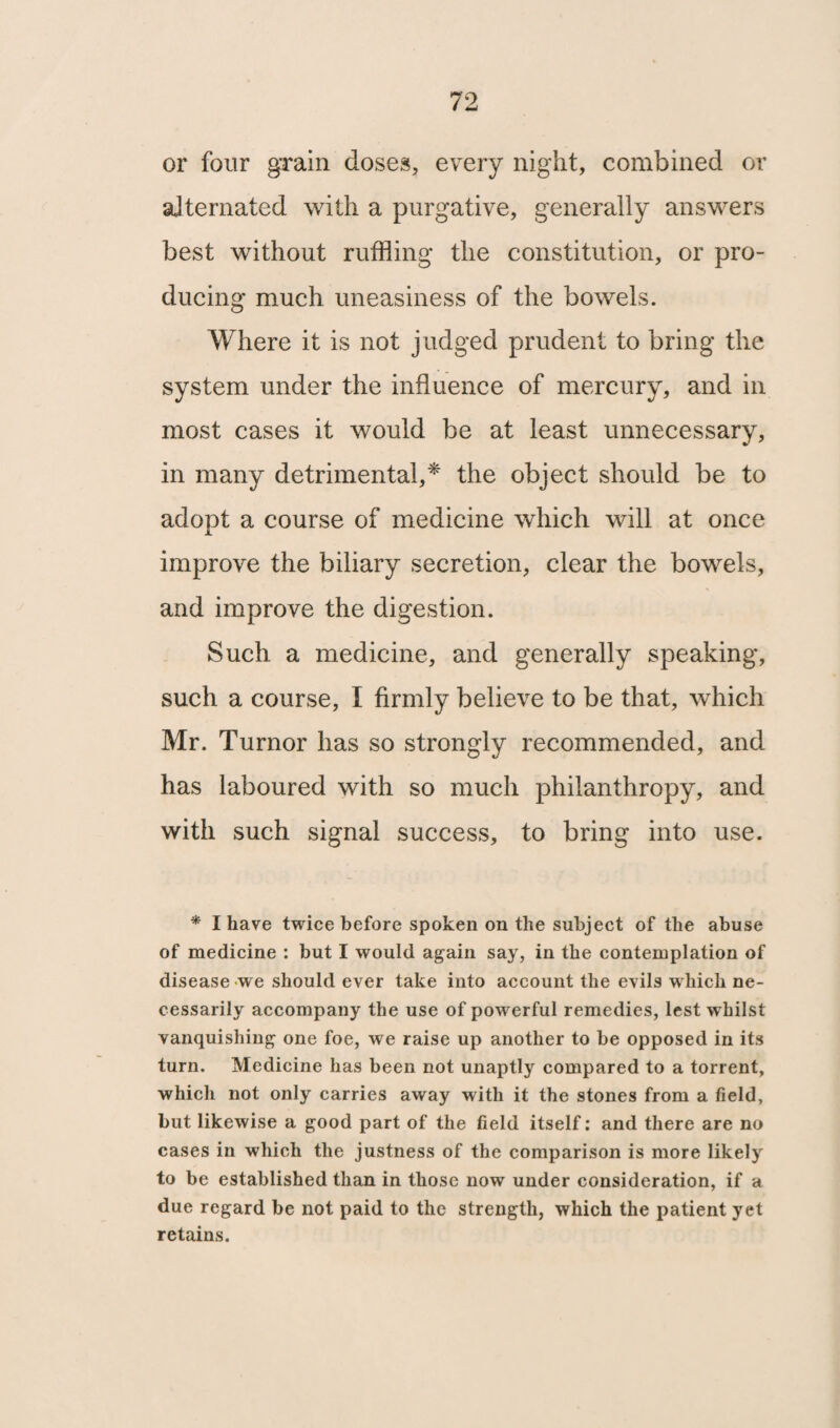 or four grain doses, every night, combined or alternated with a purgative, generally answers best without ruffling the constitution, or pro¬ ducing much uneasiness of the bowels. Where it is not judged prudent to bring the system under the influence of mercury, and in most cases it would be at least unnecessary, in many detrimental,* the object should be to adopt a course of medicine which will at once improve the biliary secretion, clear the bowels, and improve the digestion. Such a medicine, and generally speaking, such a course, I firmly believe to be that, which Mr. Turnor has so strongly recommended, and has laboured with so much philanthropy, and with such signal success, to bring into use. * I have twice before spoken on the subject of the abuse of medicine : but I would again say, in the contemplation of disease we should ever take into account the evils which ne¬ cessarily accompany the use of powerful remedies, lest whilst vanquishing one foe, we raise up another to be opposed in its turn. Medicine has been not unaptly compared to a torrent, which not only carries away with it the stones from a field, but likewise a good part of the field itself: and there are no cases in which the justness of the comparison is more likely to be established than in those now under consideration, if a due regard be not paid to the strength, which the patient yet retains.