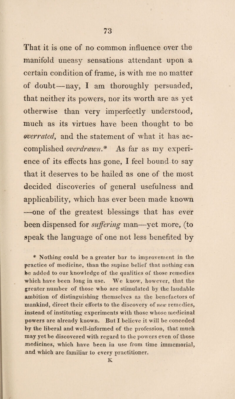 That it is one of no common influence over the manifold uneasy sensations attendant upon a certain condition of frame, is with me no matter of doubt—nay, I am thoroughly persuaded, that neither its powers, nor its worth are as yet otherwise than very imperfectly understood, much as its virtues have been thought to be overrated, and the statement of what it has ac¬ complished overdrawn * As far as my experi¬ ence of its effects has gone, I feel bound to say that it deserves to be hailed as one of the most decided discoveries of general usefulness and applicability, which has ever been made known —one of the greatest blessings that has ever been dispensed for suffering man—yet more, (to speak the language of one not less benefited by * Nothing could be a greater bar to improvement in the practice of medicine, than the supine belief that nothing can fee added to our knowledge of the qualities of those remedies which have been long in use. We know, however, that the greater number of those who are stimulated by the laudable ambition of distinguishing themselves as the benefactors of mankind, direct their efforts to the discovery of new remedies, instead of instituting experiments with those whose medicinal powers are already known. But I believe it will be conceded by the liberal and well-informed of the profession, that much may yet be discovered with regard to the powers even of those medicines, which have been in use from time immemorial, and which are familiar to every practitioner. K