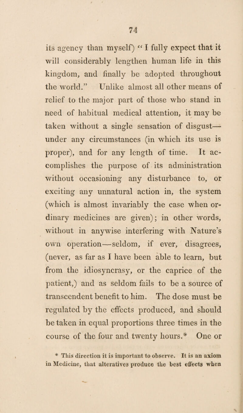 f its agency than myself) “ I fully expect that it will considerably lengthen human life in this kingdom, and finally be adopted throughout the world.” Unlike almost all other means of relief to the major part of those who stand in need of habitual medical attention, it may be taken without a single sensation of disgust—- under any circumstances (in which its use is proper), and for any length of time. It ac¬ complishes the purpose of its administration without occasioning any disturbance to, or exciting any unnatural action in, the system (which is almost invariably the case when or¬ dinary medicines are given); in other words, without in anywise interfering with Nature’s own operation—seldom, if ever, disagrees, (never, as far as I have been able to learn, but from the idiosyncrasy, or the caprice of the patient,) and as seldom fails to be a source of transcendent benefit to him. The dose must be regulated by the effects produced, and should be taken in equal proportions three times in the course of the four and twenty hours.* One or * This direction it is important to observe. It is an axiom in Medicine, that alteratives produce the best effects when