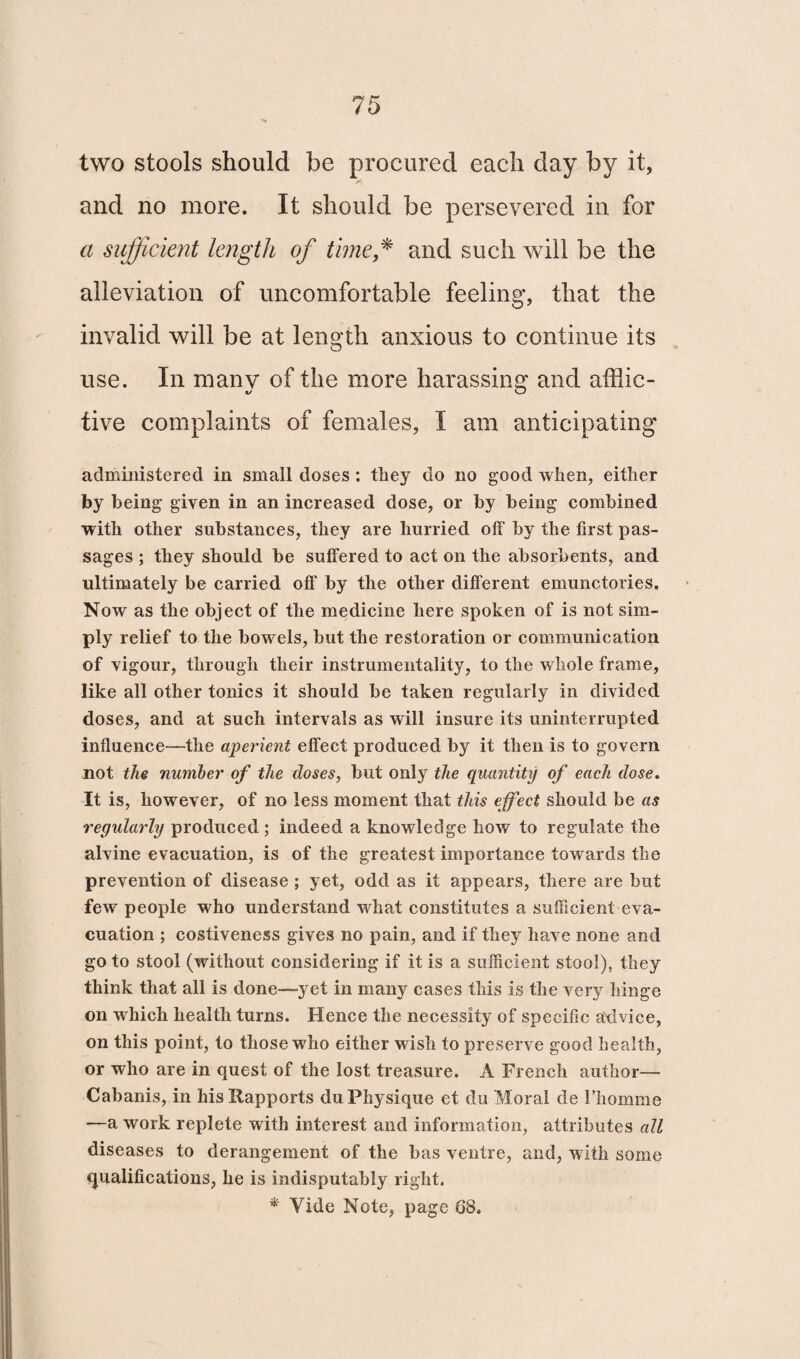 two stools should be procured each day by it, y\ and no more. It should be persevered in for a sufficient length of time* and such will be the alleviation of uncomfortable feeling, that the invalid will be at length anxious to continue its use. In many of the more harassing and afflic¬ tive complaints of females, I am anticipating administered in small doses: they do no good when, either by being given in an increased dose, or by being combined with other substances, they are hurried off by the first pas¬ sages ; they should be suffered to act on the absorbents, and ultimately be carried off by the other different emunctories. Now as the object of the medicine here spoken of is not sim¬ ply relief to the bowels, but the restoration or communication of vigour, through their instrumentality, to the whole frame, like all other tonics it should be taken regularly in divided doses, and at such intervals as will insure its uninterrupted influence—the aperient effect produced by it then is to govern not the number of the doses, but only the quantity of each dose. It is, however, of no less moment that this effect should be as regularly produced ; indeed a knowledge how to regulate the alvine evacuation, is of the greatest importance tow ards the prevention of disease ; yet, odd as it appears, there are but few' people who understand what constitutes a sufficient eva¬ cuation ; costiveness gives no pain, and if they have none and go to stool (without considering if it is a sufficient stool), they think that all is done—yet in many cases this is the very hinge on which health turns. Hence the necessity of specific advice, on this point, to those who either wish to preserve good health, or who are in quest of the lost treasure. A French author— Cabanis, in his Rapports du Physique et du Moral de Fhomme —a work replete with interest and information, attributes all diseases to derangement of the has ventre, and, with some qualifications, he is indisputably right. * Vide Note, page G8.