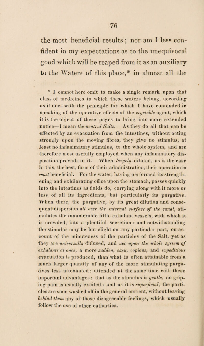 the most beneficial results; nor am I less con¬ fident in my expectations as to the unequivocal good which will be reaped from it as an auxiliary to the Waters of this place,* in almost all the * I cannot here omit to make a single remark upon that class of medicines to which these waters belong, according as it does with the principle for which I have contended in speaking of the operative effects of the vegetable agent, which it is the object of these pages to bring into more extended notice—1 mean the neutral Salts. As they do all that can be effected by an evacuation from the intestines, without acting strongly upon the moving fibres, they give no stimulus, at least no inflammatory stimulus, to the whole system, and are therefore most usefully employed when any inflammatory dis¬ position prevails in it. When largely diluted, as is the case in this, the best, form of their administration, their operation is most beneficial. For the water, having performed its strength¬ ening and exhilarating office upon the stomach, passes quickly into the intestines as fluids do, carrying along with it more or less of all its ingredients, but particularly its purgative. When there, the purgative, by its great dilution and conse¬ quent dispersion all over the internal surface of the canal, sti¬ mulates the innumerable little exhalant vessels, with which it is crowded, into a plentiful secretion : and notwithstanding the stimulus may be but slight on any particular part, on ac¬ count oj' the minuteness of the particles of the Salt, yet as they are universally diffused, and act upon the whole system of exhalants at once, a more sudden, easy, copious, and expeditious evacuation is produced, than what is often attainable from a much larger quantity of any of the more stimulating purga¬ tives less attenuated ; attended at the same time with these important advantages ; that as the stimulus is gentle, no grip¬ ing pain is usually excited : and as it is superficial, the parti¬ cles are soon washed off in the general current, without leaving behind them any of those disagreeable feelings, which usually follow the use of other cathartics.