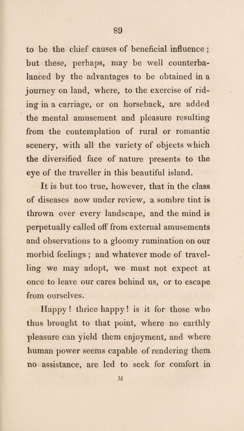 to be the chief causes of beneficial influence; but these, perhaps, may be well counterba¬ lanced by the advantages to be obtained in a journey on land, where, to the exercise of rid¬ ing in a carriage, or on horseback, are added the mental amusement and pleasure resulting from the contemplation of rural or romantic scenery, with all the variety of objects which the diversified face of nature presents to the eye of the traveller in this beautiful island. It is but too true, however, that in the class of diseases now under review, a sombre tint is thrown over every landscape, and the mind is perpetually called off from external amusements and observations to a gloomy rumination on our morbid feelings ; and whatever mode of travel¬ ling we may adopt, we must not expect at once to leave our cares behind us, or to escape from ourselves. Happy ! thrice happy! is it for those who thus brought to that point, where no earthly pleasure can yield them enjoyment, and where human power seems capable of rendering them no assistance, are led to seek for comfort in M