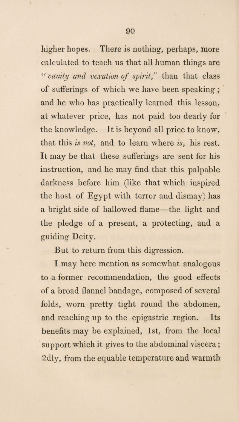 higher hopes. There is nothing, perhaps, more calculated to teach us that all human things are “vanity and vexation of spiritf than that class of sufferings of which we have been speaking ; and he who has practically learned this lesson, at whatever price, has not paid too dearly for the knowledge. It is beyond all price to know, that this is not, and to learn where is, his rest. It may be that these sufferings are sent for his instruction, and he may find that this palpable darkness before him (like that which inspired the host of Egypt with terror and dismay) has a bright side of hallowed flame—the light and the pledge of a present, a protecting, and a guiding Deity. But to return from this digression. I may here mention as somewhat analogous to a former recommendation, the good effects of a broad flannel bandage, composed of several folds, worn pretty tight round the abdomen, and reaching up to the epigastric region. Its benefits may be explained, 1st, from the local support which it gives to the abdominal viscera; 2dly, from the equable temperature and warmth