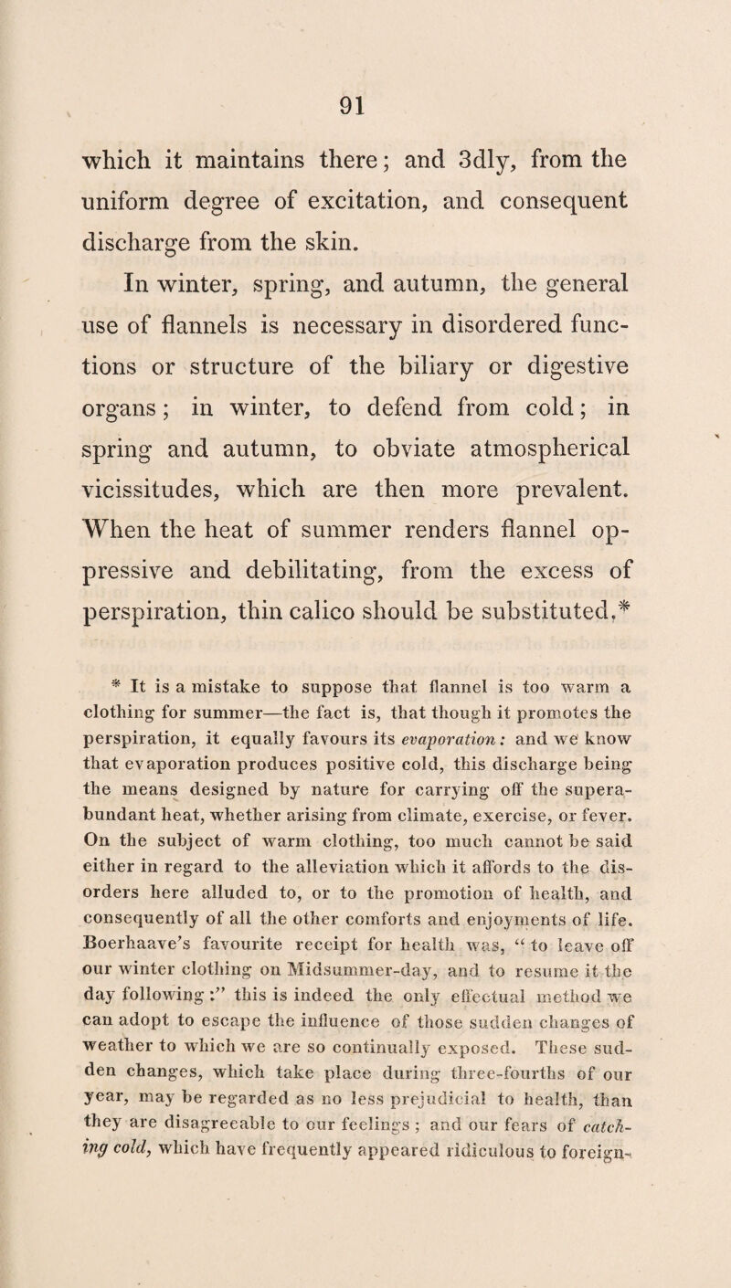 which it maintains there; and 3dly, from the uniform degree of excitation, and consequent discharge from the skin. In winter, spring, and autumn, the general use of flannels is necessary in disordered func¬ tions or structure of the biliary or digestive organs; in winter, to defend from cold; in spring and autumn, to obviate atmospherical vicissitudes, which are then more prevalent. When the heat of summer renders flannel op¬ pressive and debilitating, from the excess of perspiration, thin calico should be substituted.* * it is a mistake to suppose that flannel is too warm a clothing for summer—the fact is, that though it promotes the perspiration, it equally favours its evaporation: and we know that evaporation produces positive cold, this discharge being the means designed by nature for carrying off the supera¬ bundant heat, whether arising from climate, exercise, or fever. On the subject of warm clothing, too much cannot be said either in regard to the alleviation which it affords to the dis¬ orders here alluded to, or to the promotion of health, and consequently of all the other comforts and enjoyments of life. Boerhaave’s favourite receipt for health was, “ to leave off our winter clothing on Midsummer-day, and to resume it the day following this is indeed the only effectual method we can adopt to escape the influence of those sodden changes of weather to which we are so continually exposed. These sud¬ den changes, which take place during three-fourths of our year, may be regarded as no less prejudicial to health, than they are disagreeable to our feelings ; and our fears of catch¬ ing cold, which have frequently appeared ridiculous to foreign-