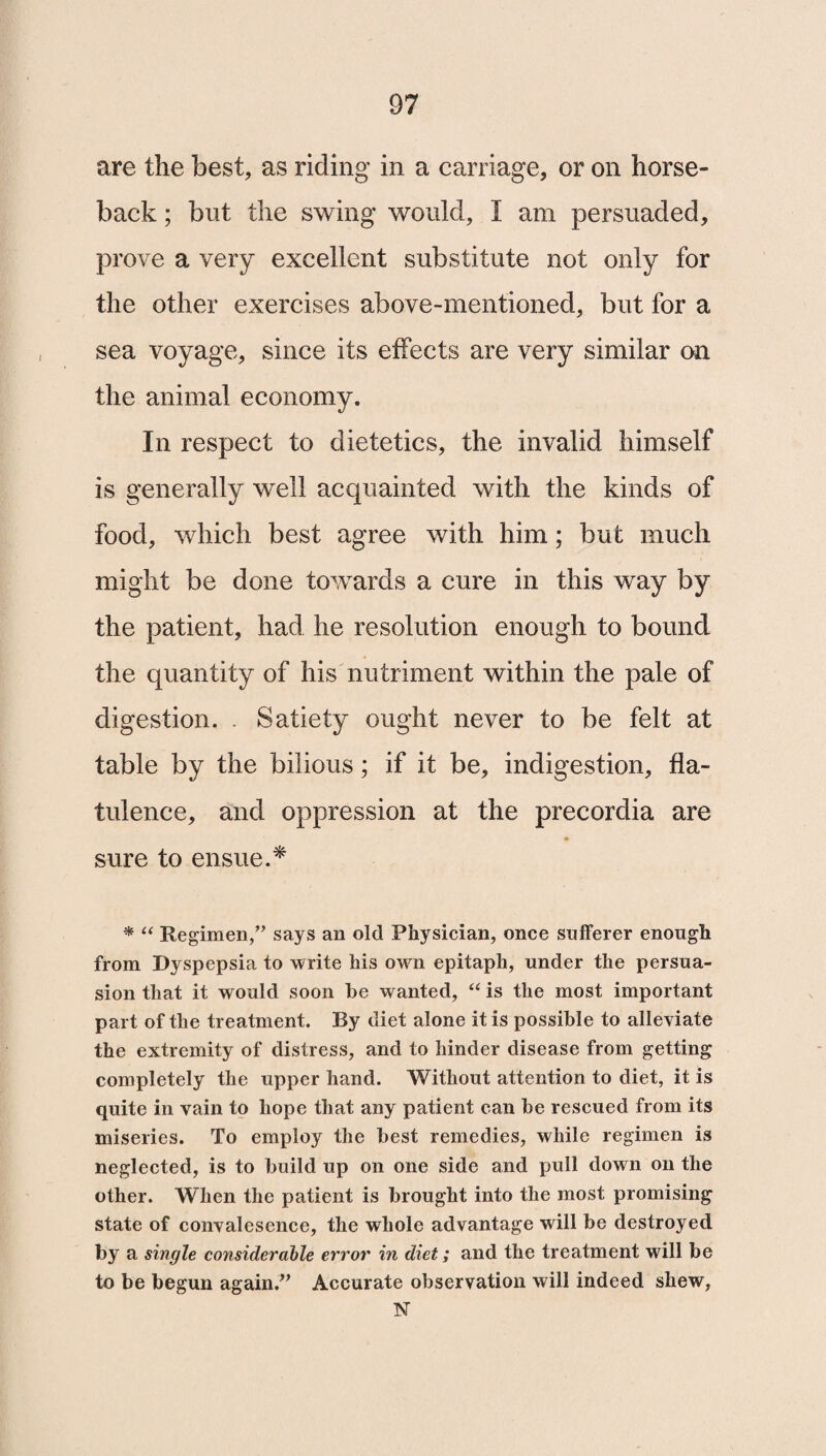 are the best, as riding in a carriage, or on horse¬ back ; but the swing would, I am persuaded, prove a very excellent substitute not only for the other exercises above-mentioned, but for a sea voyage, since its effects are very similar on the animal economy. In respect to dietetics, the invalid himself is generally well acquainted with the kinds of food, which best agree with him; but much might be done towards a cure in this way by the patient, had he resolution enough to bound the quantity of his nutriment within the pale of digestion. . Satiety ought never to be felt at table by the bilious; if it be, indigestion, fla¬ tulence, and oppression at the precordia are sure to ensue.* * “ Regimen,” says an old Physician, once sufferer enough from Dyspepsia to write his own epitaph, under the persua¬ sion that it would soon be wanted, “ is the most important part of the treatment. By diet alone it is possible to alleviate the extremity of distress, and to hinder disease from getting completely the upper hand. Without attention to diet, it is quite in vain to hope that any patient can be rescued from its miseries. To employ the best remedies, while regimen is neglected, is to build up on one side and pull down on the other. When the patient is brought into the most promising state of convalesence, the whole advantage will be destroyed fry a single considerable error in diet; and the treatment will be to be begun again.” Accurate observation will indeed shew, 1ST