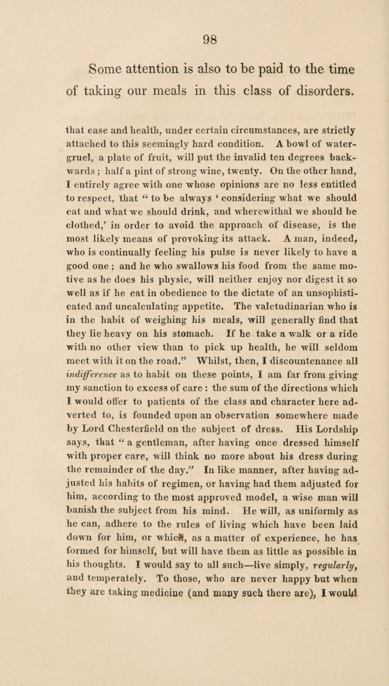 Some attention is also to be paid to the time of taking our meals in this class of disorders. that ease and health, under certain circumstances, are strictly attached to this seemingly hard condition. A bowl of water- gruel, a plate of fruit, will put the invalid ten degrees back¬ wards ; half a pint of strong wine, twenty. On the other hand, I entirely agree with one whose opinions are no less entitled to respect, that “ to be always 4 considering what we should eat and what we should drink, and wherewithal we should be clothed,’ in order to avoid the approach of disease, is the most likely means of provoking its attack. A man, indeed, who is continually feeling his pulse is never likely to have a good one ; and he who swallows his food from the same mo¬ tive as he does his physic, will neither enjoy nor digest it so well as if he eat in obedience to the dictate of an unsophisti¬ cated and uncalculating appetite. The valetudinarian who is in the habit of weighing his meals, will generally find that they lie heavy on his stomach. If he take a walk or a ride with no other view than to pick up health, he will seldom meet with it on the road.” Whilst, then, I discountenance all indifference as to habit on these points, I am far from giving my sanction to excess of care : the sum of the directions which I would offer to patients of the class and character here ad¬ verted to, is founded upon an observation somewhere made by Lord Chesterfield on the subject of dress. His Lordship says, that “ a gentleman, after having once dressed himself with proper care, will think no more about his dress during the remainder of the day.” In like manner, after having ad¬ justed his habits of regimen, or having had them adjusted for him, according to the most approved model, a wise man will banish the subject from his mind. He will, as uniformly as he can, adhere to the rules of living which have been laid down for him, or wliicH, as a matter of experience, he has formed for himself, but will have them as little as possible in his thoughts. I would say to all such—live simply, regularly, and temperately. To those, who are never happy but when they are taking medicine (and many such there are), I would