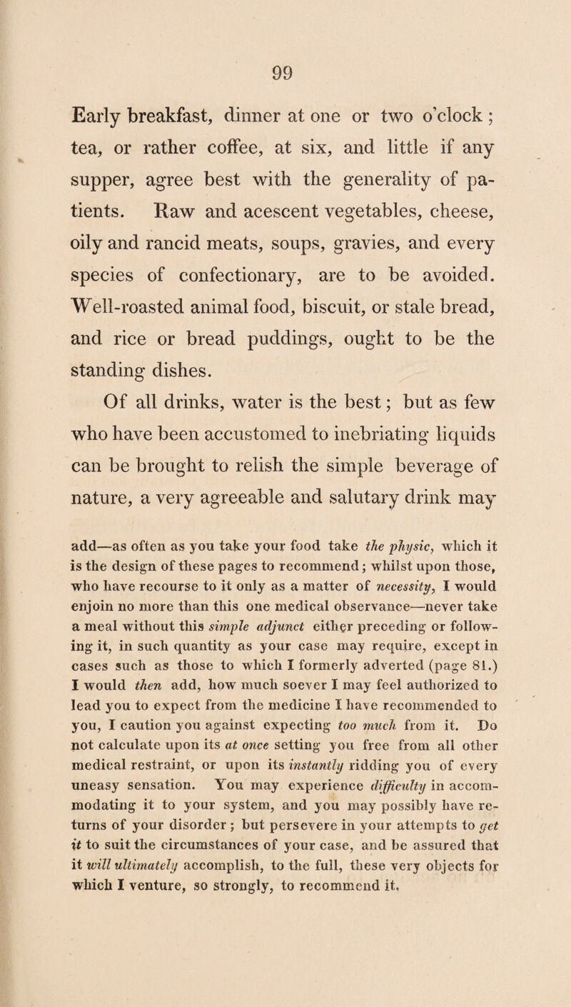 Early breakfast, dinner at one or two o’clock ; tea, or rather coffee, at six, and little if any supper, agree best with the generality of pa¬ tients. Raw and acescent vegetables, cheese, oily and rancid meats, soups, gravies, and every species of confectionary, are to be avoided. Well-roasted animal food, biscuit, or stale bread, and rice or bread puddings, ought to be the standing dishes. Of all drinks, water is the best; but as few who have been accustomed to inebriating liquids can be brought to relish the simple beverage of nature, a very agreeable and salutary drink may add—as often as you take your food take the physic, which it is the design of these pages to recommend; whilst upon those, who have recourse to it only as a matter of necessity, I would enjoin no more than this one medical observance—never take a meal without this simple adjunct either preceding or follow¬ ing it, in such quantity as your case may require, except in cases such as those to which I formerly adverted (page 81.) I would then add, how much soever I may feel authorized to lead you to expect from the medicine I have recommended to you, I caution you against expecting too much from it. Do not calculate upon its at once setting you free from all other medical restraint, or upon its instantly ridding you of every uneasy sensation. You may experience difficulty in accom¬ modating it to your system, and you may possibly have re¬ turns of your disorder ; but persevere in your attempts to get it to suit the circumstances of your case, and be assured that it will ultimately accomplish, to the full, these very objects for which I venture, so strongly, to recommend it.